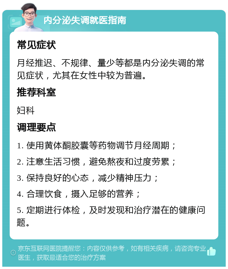 内分泌失调就医指南 常见症状 月经推迟、不规律、量少等都是内分泌失调的常见症状，尤其在女性中较为普遍。 推荐科室 妇科 调理要点 1. 使用黄体酮胶囊等药物调节月经周期； 2. 注意生活习惯，避免熬夜和过度劳累； 3. 保持良好的心态，减少精神压力； 4. 合理饮食，摄入足够的营养； 5. 定期进行体检，及时发现和治疗潜在的健康问题。