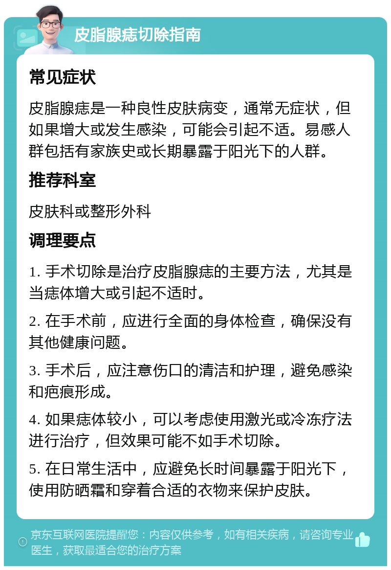 皮脂腺痣切除指南 常见症状 皮脂腺痣是一种良性皮肤病变，通常无症状，但如果增大或发生感染，可能会引起不适。易感人群包括有家族史或长期暴露于阳光下的人群。 推荐科室 皮肤科或整形外科 调理要点 1. 手术切除是治疗皮脂腺痣的主要方法，尤其是当痣体增大或引起不适时。 2. 在手术前，应进行全面的身体检查，确保没有其他健康问题。 3. 手术后，应注意伤口的清洁和护理，避免感染和疤痕形成。 4. 如果痣体较小，可以考虑使用激光或冷冻疗法进行治疗，但效果可能不如手术切除。 5. 在日常生活中，应避免长时间暴露于阳光下，使用防晒霜和穿着合适的衣物来保护皮肤。