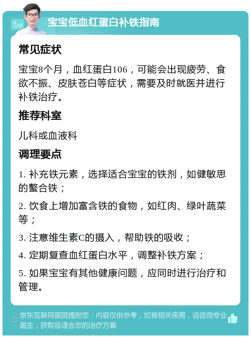 宝宝低血红蛋白补铁指南 常见症状 宝宝8个月，血红蛋白106，可能会出现疲劳、食欲不振、皮肤苍白等症状，需要及时就医并进行补铁治疗。 推荐科室 儿科或血液科 调理要点 1. 补充铁元素，选择适合宝宝的铁剂，如健敏思的螯合铁； 2. 饮食上增加富含铁的食物，如红肉、绿叶蔬菜等； 3. 注意维生素C的摄入，帮助铁的吸收； 4. 定期复查血红蛋白水平，调整补铁方案； 5. 如果宝宝有其他健康问题，应同时进行治疗和管理。