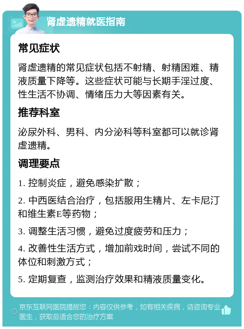 肾虚遗精就医指南 常见症状 肾虚遗精的常见症状包括不射精、射精困难、精液质量下降等。这些症状可能与长期手淫过度、性生活不协调、情绪压力大等因素有关。 推荐科室 泌尿外科、男科、内分泌科等科室都可以就诊肾虚遗精。 调理要点 1. 控制炎症，避免感染扩散； 2. 中西医结合治疗，包括服用生精片、左卡尼汀和维生素E等药物； 3. 调整生活习惯，避免过度疲劳和压力； 4. 改善性生活方式，增加前戏时间，尝试不同的体位和刺激方式； 5. 定期复查，监测治疗效果和精液质量变化。