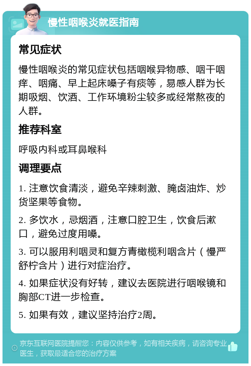 慢性咽喉炎就医指南 常见症状 慢性咽喉炎的常见症状包括咽喉异物感、咽干咽痒、咽痛、早上起床嗓子有痰等，易感人群为长期吸烟、饮酒、工作环境粉尘较多或经常熬夜的人群。 推荐科室 呼吸内科或耳鼻喉科 调理要点 1. 注意饮食清淡，避免辛辣刺激、腌卤油炸、炒货坚果等食物。 2. 多饮水，忌烟酒，注意口腔卫生，饮食后漱口，避免过度用嗓。 3. 可以服用利咽灵和复方青橄榄利咽含片（慢严舒柠含片）进行对症治疗。 4. 如果症状没有好转，建议去医院进行咽喉镜和胸部CT进一步检查。 5. 如果有效，建议坚持治疗2周。