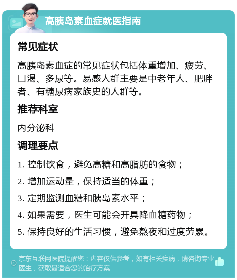 高胰岛素血症就医指南 常见症状 高胰岛素血症的常见症状包括体重增加、疲劳、口渴、多尿等。易感人群主要是中老年人、肥胖者、有糖尿病家族史的人群等。 推荐科室 内分泌科 调理要点 1. 控制饮食，避免高糖和高脂肪的食物； 2. 增加运动量，保持适当的体重； 3. 定期监测血糖和胰岛素水平； 4. 如果需要，医生可能会开具降血糖药物； 5. 保持良好的生活习惯，避免熬夜和过度劳累。