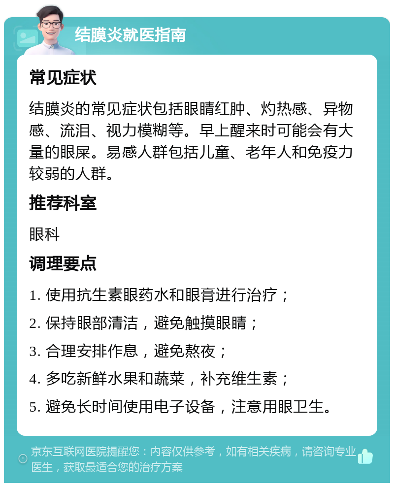 结膜炎就医指南 常见症状 结膜炎的常见症状包括眼睛红肿、灼热感、异物感、流泪、视力模糊等。早上醒来时可能会有大量的眼屎。易感人群包括儿童、老年人和免疫力较弱的人群。 推荐科室 眼科 调理要点 1. 使用抗生素眼药水和眼膏进行治疗； 2. 保持眼部清洁，避免触摸眼睛； 3. 合理安排作息，避免熬夜； 4. 多吃新鲜水果和蔬菜，补充维生素； 5. 避免长时间使用电子设备，注意用眼卫生。