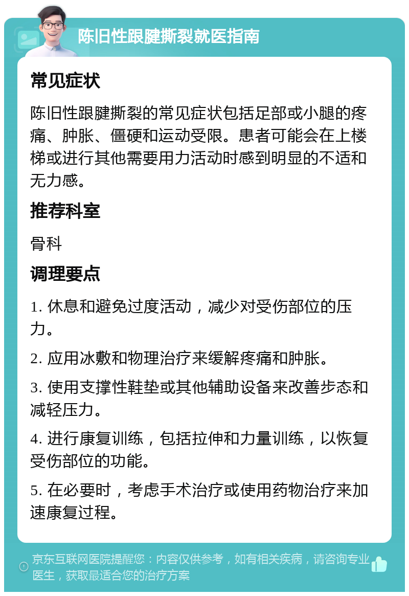 陈旧性跟腱撕裂就医指南 常见症状 陈旧性跟腱撕裂的常见症状包括足部或小腿的疼痛、肿胀、僵硬和运动受限。患者可能会在上楼梯或进行其他需要用力活动时感到明显的不适和无力感。 推荐科室 骨科 调理要点 1. 休息和避免过度活动，减少对受伤部位的压力。 2. 应用冰敷和物理治疗来缓解疼痛和肿胀。 3. 使用支撑性鞋垫或其他辅助设备来改善步态和减轻压力。 4. 进行康复训练，包括拉伸和力量训练，以恢复受伤部位的功能。 5. 在必要时，考虑手术治疗或使用药物治疗来加速康复过程。