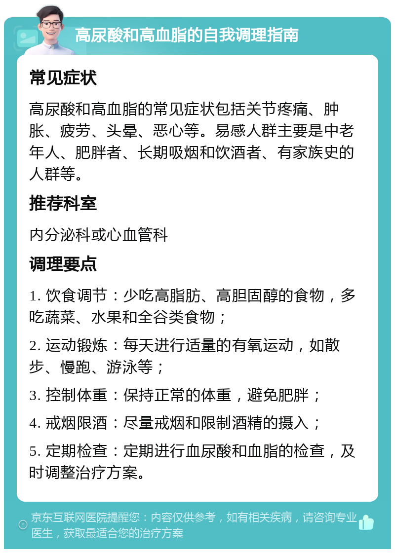 高尿酸和高血脂的自我调理指南 常见症状 高尿酸和高血脂的常见症状包括关节疼痛、肿胀、疲劳、头晕、恶心等。易感人群主要是中老年人、肥胖者、长期吸烟和饮酒者、有家族史的人群等。 推荐科室 内分泌科或心血管科 调理要点 1. 饮食调节：少吃高脂肪、高胆固醇的食物，多吃蔬菜、水果和全谷类食物； 2. 运动锻炼：每天进行适量的有氧运动，如散步、慢跑、游泳等； 3. 控制体重：保持正常的体重，避免肥胖； 4. 戒烟限酒：尽量戒烟和限制酒精的摄入； 5. 定期检查：定期进行血尿酸和血脂的检查，及时调整治疗方案。