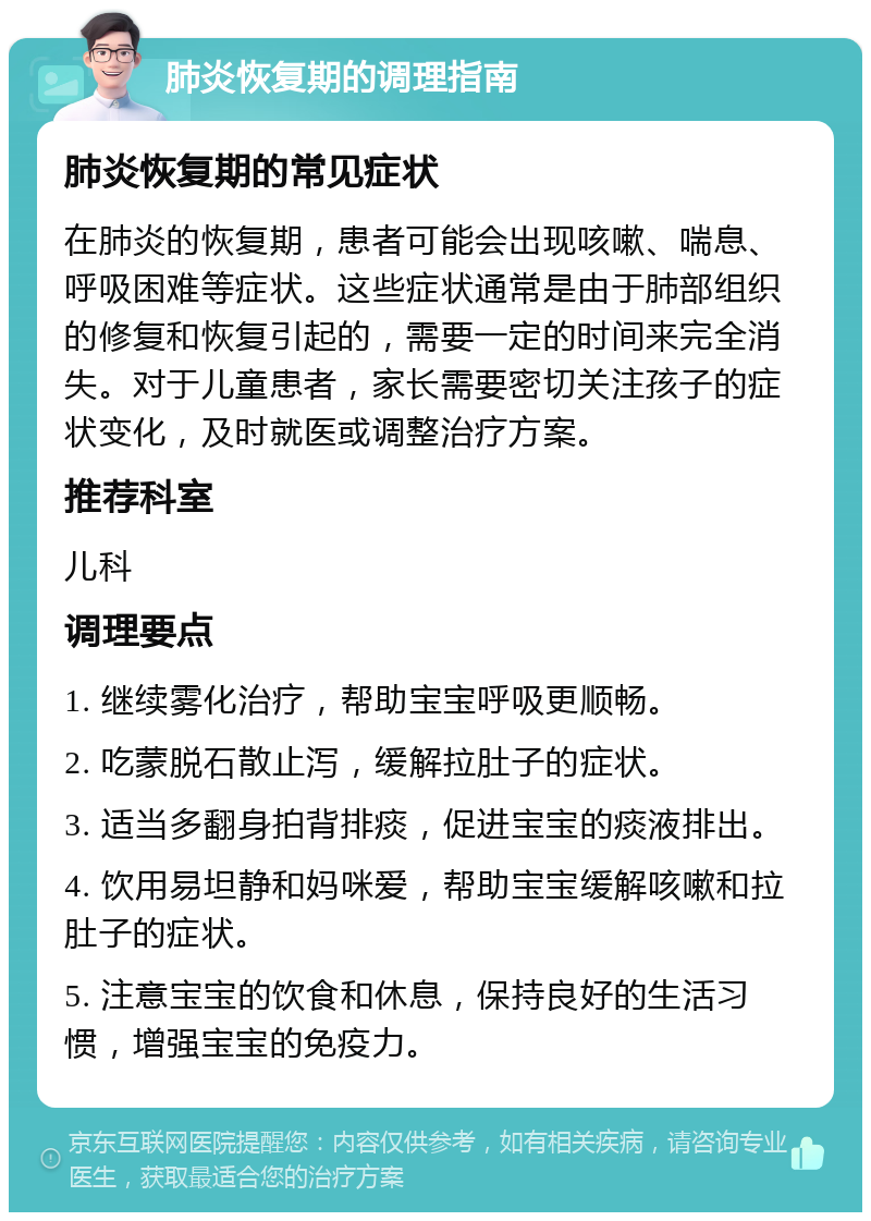 肺炎恢复期的调理指南 肺炎恢复期的常见症状 在肺炎的恢复期，患者可能会出现咳嗽、喘息、呼吸困难等症状。这些症状通常是由于肺部组织的修复和恢复引起的，需要一定的时间来完全消失。对于儿童患者，家长需要密切关注孩子的症状变化，及时就医或调整治疗方案。 推荐科室 儿科 调理要点 1. 继续雾化治疗，帮助宝宝呼吸更顺畅。 2. 吃蒙脱石散止泻，缓解拉肚子的症状。 3. 适当多翻身拍背排痰，促进宝宝的痰液排出。 4. 饮用易坦静和妈咪爱，帮助宝宝缓解咳嗽和拉肚子的症状。 5. 注意宝宝的饮食和休息，保持良好的生活习惯，增强宝宝的免疫力。