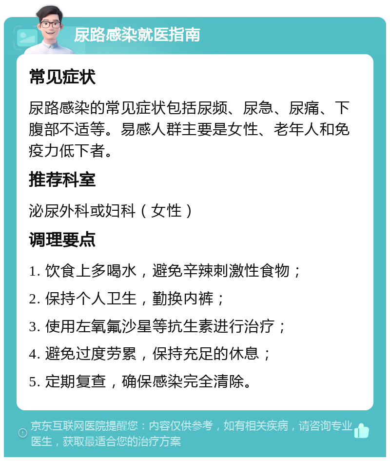 尿路感染就医指南 常见症状 尿路感染的常见症状包括尿频、尿急、尿痛、下腹部不适等。易感人群主要是女性、老年人和免疫力低下者。 推荐科室 泌尿外科或妇科（女性） 调理要点 1. 饮食上多喝水，避免辛辣刺激性食物； 2. 保持个人卫生，勤换内裤； 3. 使用左氧氟沙星等抗生素进行治疗； 4. 避免过度劳累，保持充足的休息； 5. 定期复查，确保感染完全清除。