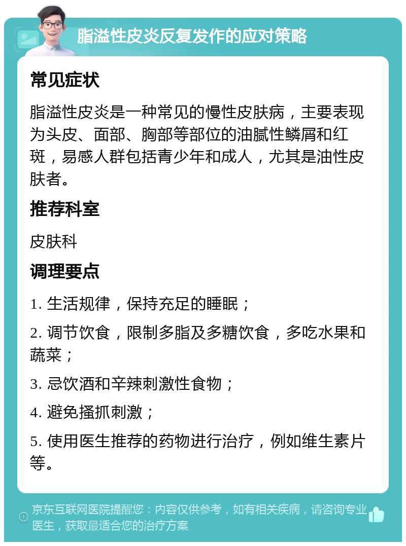 脂溢性皮炎反复发作的应对策略 常见症状 脂溢性皮炎是一种常见的慢性皮肤病，主要表现为头皮、面部、胸部等部位的油腻性鳞屑和红斑，易感人群包括青少年和成人，尤其是油性皮肤者。 推荐科室 皮肤科 调理要点 1. 生活规律，保持充足的睡眠； 2. 调节饮食，限制多脂及多糖饮食，多吃水果和蔬菜； 3. 忌饮酒和辛辣刺激性食物； 4. 避免搔抓刺激； 5. 使用医生推荐的药物进行治疗，例如维生素片等。