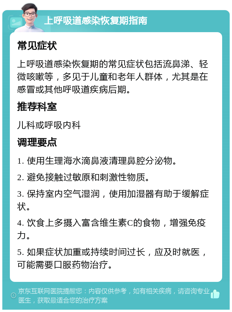 上呼吸道感染恢复期指南 常见症状 上呼吸道感染恢复期的常见症状包括流鼻涕、轻微咳嗽等，多见于儿童和老年人群体，尤其是在感冒或其他呼吸道疾病后期。 推荐科室 儿科或呼吸内科 调理要点 1. 使用生理海水滴鼻液清理鼻腔分泌物。 2. 避免接触过敏原和刺激性物质。 3. 保持室内空气湿润，使用加湿器有助于缓解症状。 4. 饮食上多摄入富含维生素C的食物，增强免疫力。 5. 如果症状加重或持续时间过长，应及时就医，可能需要口服药物治疗。