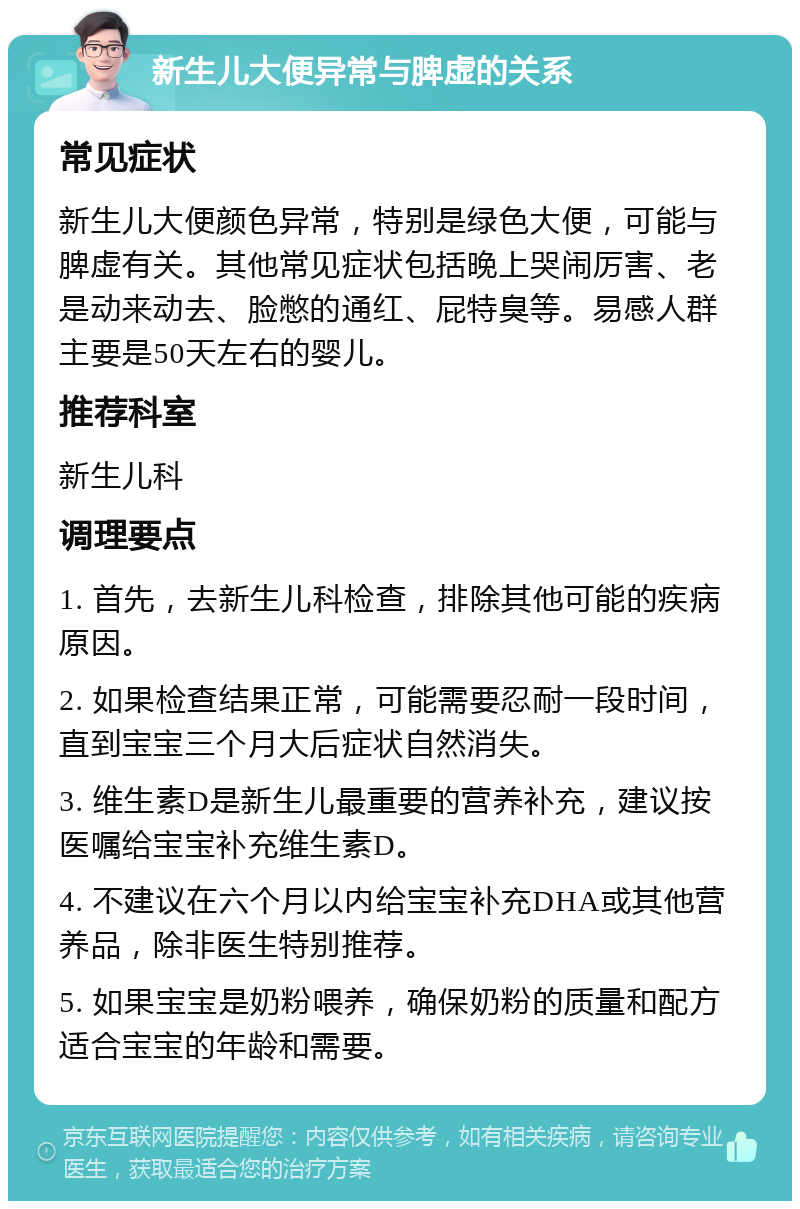 新生儿大便异常与脾虚的关系 常见症状 新生儿大便颜色异常，特别是绿色大便，可能与脾虚有关。其他常见症状包括晚上哭闹厉害、老是动来动去、脸憋的通红、屁特臭等。易感人群主要是50天左右的婴儿。 推荐科室 新生儿科 调理要点 1. 首先，去新生儿科检查，排除其他可能的疾病原因。 2. 如果检查结果正常，可能需要忍耐一段时间，直到宝宝三个月大后症状自然消失。 3. 维生素D是新生儿最重要的营养补充，建议按医嘱给宝宝补充维生素D。 4. 不建议在六个月以内给宝宝补充DHA或其他营养品，除非医生特别推荐。 5. 如果宝宝是奶粉喂养，确保奶粉的质量和配方适合宝宝的年龄和需要。