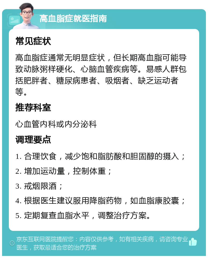 高血脂症就医指南 常见症状 高血脂症通常无明显症状，但长期高血脂可能导致动脉粥样硬化、心脑血管疾病等。易感人群包括肥胖者、糖尿病患者、吸烟者、缺乏运动者等。 推荐科室 心血管内科或内分泌科 调理要点 1. 合理饮食，减少饱和脂肪酸和胆固醇的摄入； 2. 增加运动量，控制体重； 3. 戒烟限酒； 4. 根据医生建议服用降脂药物，如血脂康胶囊； 5. 定期复查血脂水平，调整治疗方案。