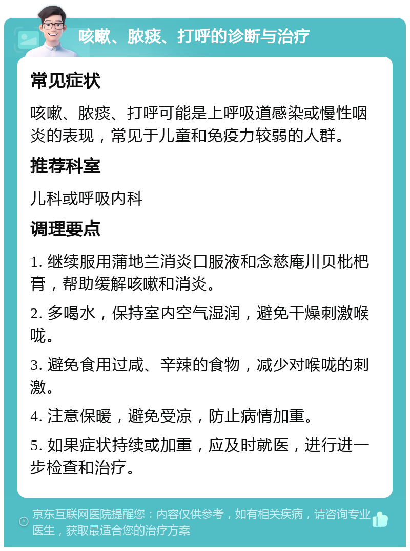 咳嗽、脓痰、打呼的诊断与治疗 常见症状 咳嗽、脓痰、打呼可能是上呼吸道感染或慢性咽炎的表现，常见于儿童和免疫力较弱的人群。 推荐科室 儿科或呼吸内科 调理要点 1. 继续服用蒲地兰消炎口服液和念慈庵川贝枇杷膏，帮助缓解咳嗽和消炎。 2. 多喝水，保持室内空气湿润，避免干燥刺激喉咙。 3. 避免食用过咸、辛辣的食物，减少对喉咙的刺激。 4. 注意保暖，避免受凉，防止病情加重。 5. 如果症状持续或加重，应及时就医，进行进一步检查和治疗。