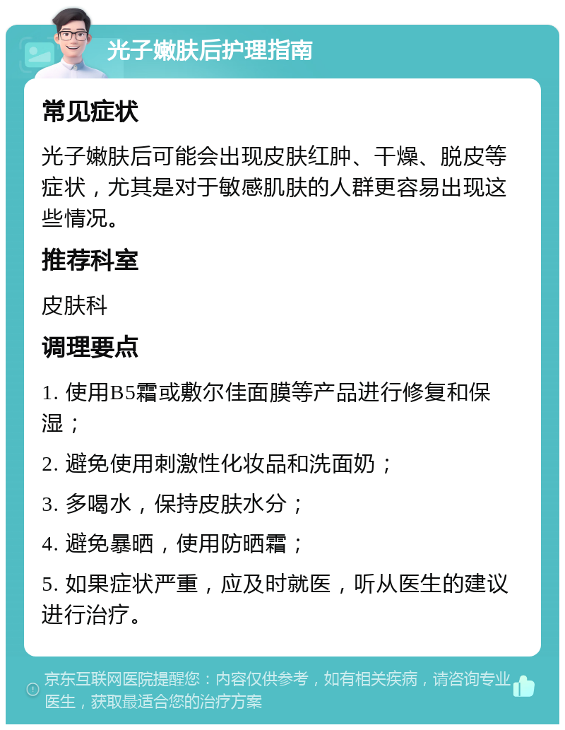 光子嫩肤后护理指南 常见症状 光子嫩肤后可能会出现皮肤红肿、干燥、脱皮等症状，尤其是对于敏感肌肤的人群更容易出现这些情况。 推荐科室 皮肤科 调理要点 1. 使用B5霜或敷尔佳面膜等产品进行修复和保湿； 2. 避免使用刺激性化妆品和洗面奶； 3. 多喝水，保持皮肤水分； 4. 避免暴晒，使用防晒霜； 5. 如果症状严重，应及时就医，听从医生的建议进行治疗。