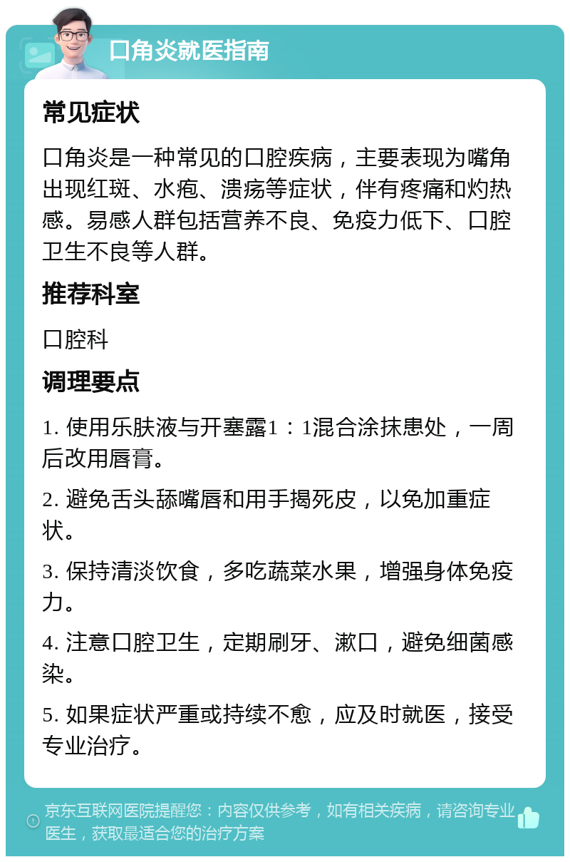 口角炎就医指南 常见症状 口角炎是一种常见的口腔疾病，主要表现为嘴角出现红斑、水疱、溃疡等症状，伴有疼痛和灼热感。易感人群包括营养不良、免疫力低下、口腔卫生不良等人群。 推荐科室 口腔科 调理要点 1. 使用乐肤液与开塞露1：1混合涂抹患处，一周后改用唇膏。 2. 避免舌头舔嘴唇和用手揭死皮，以免加重症状。 3. 保持清淡饮食，多吃蔬菜水果，增强身体免疫力。 4. 注意口腔卫生，定期刷牙、漱口，避免细菌感染。 5. 如果症状严重或持续不愈，应及时就医，接受专业治疗。