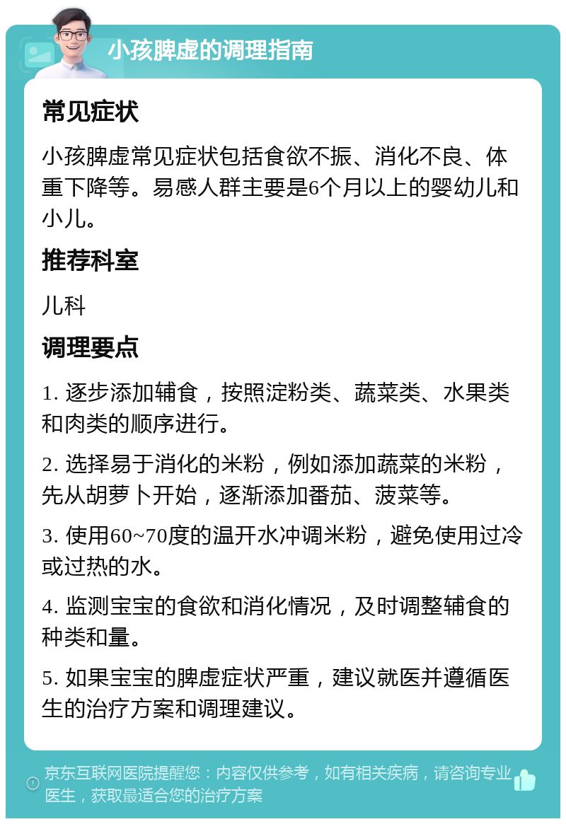 小孩脾虚的调理指南 常见症状 小孩脾虚常见症状包括食欲不振、消化不良、体重下降等。易感人群主要是6个月以上的婴幼儿和小儿。 推荐科室 儿科 调理要点 1. 逐步添加辅食，按照淀粉类、蔬菜类、水果类和肉类的顺序进行。 2. 选择易于消化的米粉，例如添加蔬菜的米粉，先从胡萝卜开始，逐渐添加番茄、菠菜等。 3. 使用60~70度的温开水冲调米粉，避免使用过冷或过热的水。 4. 监测宝宝的食欲和消化情况，及时调整辅食的种类和量。 5. 如果宝宝的脾虚症状严重，建议就医并遵循医生的治疗方案和调理建议。