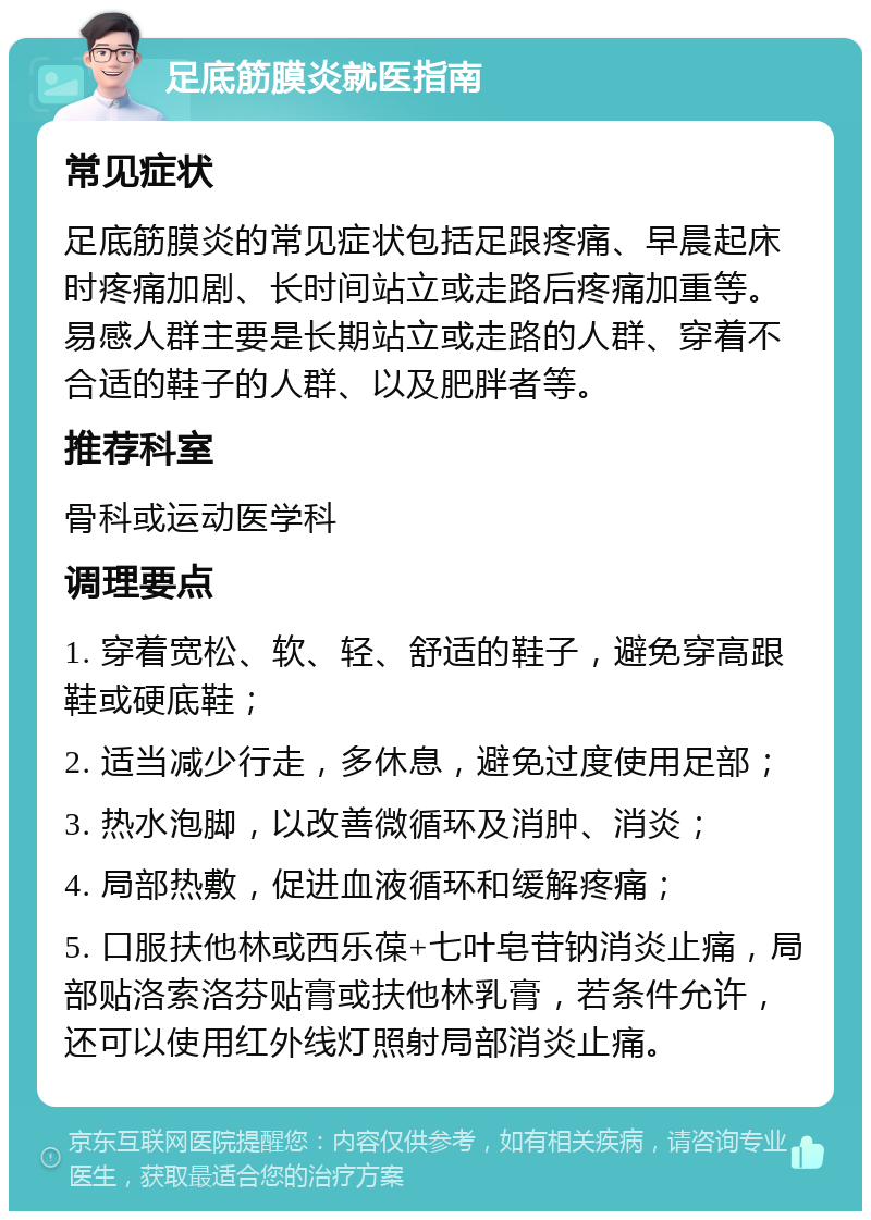 足底筋膜炎就医指南 常见症状 足底筋膜炎的常见症状包括足跟疼痛、早晨起床时疼痛加剧、长时间站立或走路后疼痛加重等。易感人群主要是长期站立或走路的人群、穿着不合适的鞋子的人群、以及肥胖者等。 推荐科室 骨科或运动医学科 调理要点 1. 穿着宽松、软、轻、舒适的鞋子，避免穿高跟鞋或硬底鞋； 2. 适当减少行走，多休息，避免过度使用足部； 3. 热水泡脚，以改善微循环及消肿、消炎； 4. 局部热敷，促进血液循环和缓解疼痛； 5. 口服扶他林或西乐葆+七叶皂苷钠消炎止痛，局部贴洛索洛芬贴膏或扶他林乳膏，若条件允许，还可以使用红外线灯照射局部消炎止痛。