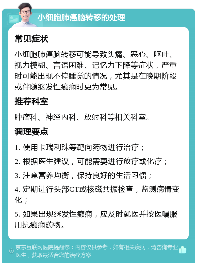 小细胞肺癌脑转移的处理 常见症状 小细胞肺癌脑转移可能导致头痛、恶心、呕吐、视力模糊、言语困难、记忆力下降等症状，严重时可能出现不停睡觉的情况，尤其是在晚期阶段或伴随继发性癫痫时更为常见。 推荐科室 肿瘤科、神经内科、放射科等相关科室。 调理要点 1. 使用卡瑞利珠等靶向药物进行治疗； 2. 根据医生建议，可能需要进行放疗或化疗； 3. 注意营养均衡，保持良好的生活习惯； 4. 定期进行头部CT或核磁共振检查，监测病情变化； 5. 如果出现继发性癫痫，应及时就医并按医嘱服用抗癫痫药物。