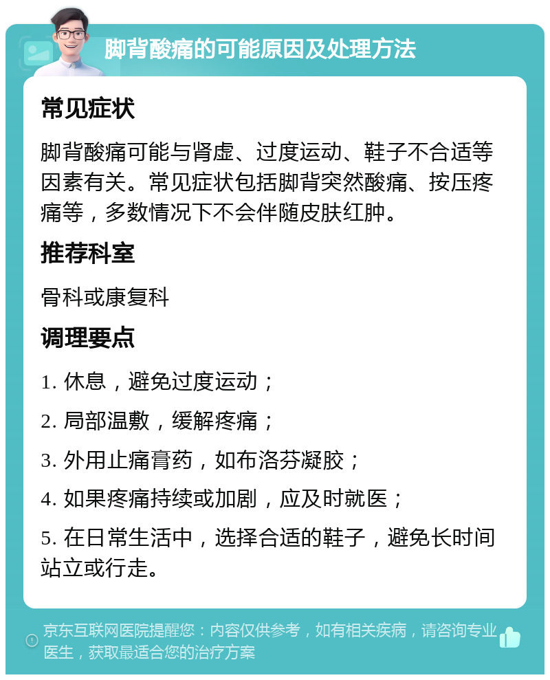 脚背酸痛的可能原因及处理方法 常见症状 脚背酸痛可能与肾虚、过度运动、鞋子不合适等因素有关。常见症状包括脚背突然酸痛、按压疼痛等，多数情况下不会伴随皮肤红肿。 推荐科室 骨科或康复科 调理要点 1. 休息，避免过度运动； 2. 局部温敷，缓解疼痛； 3. 外用止痛膏药，如布洛芬凝胶； 4. 如果疼痛持续或加剧，应及时就医； 5. 在日常生活中，选择合适的鞋子，避免长时间站立或行走。