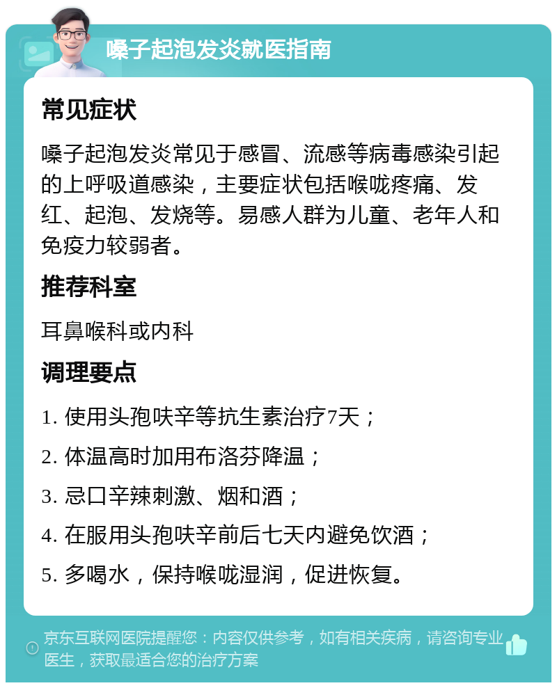 嗓子起泡发炎就医指南 常见症状 嗓子起泡发炎常见于感冒、流感等病毒感染引起的上呼吸道感染，主要症状包括喉咙疼痛、发红、起泡、发烧等。易感人群为儿童、老年人和免疫力较弱者。 推荐科室 耳鼻喉科或内科 调理要点 1. 使用头孢呋辛等抗生素治疗7天； 2. 体温高时加用布洛芬降温； 3. 忌口辛辣刺激、烟和酒； 4. 在服用头孢呋辛前后七天内避免饮酒； 5. 多喝水，保持喉咙湿润，促进恢复。