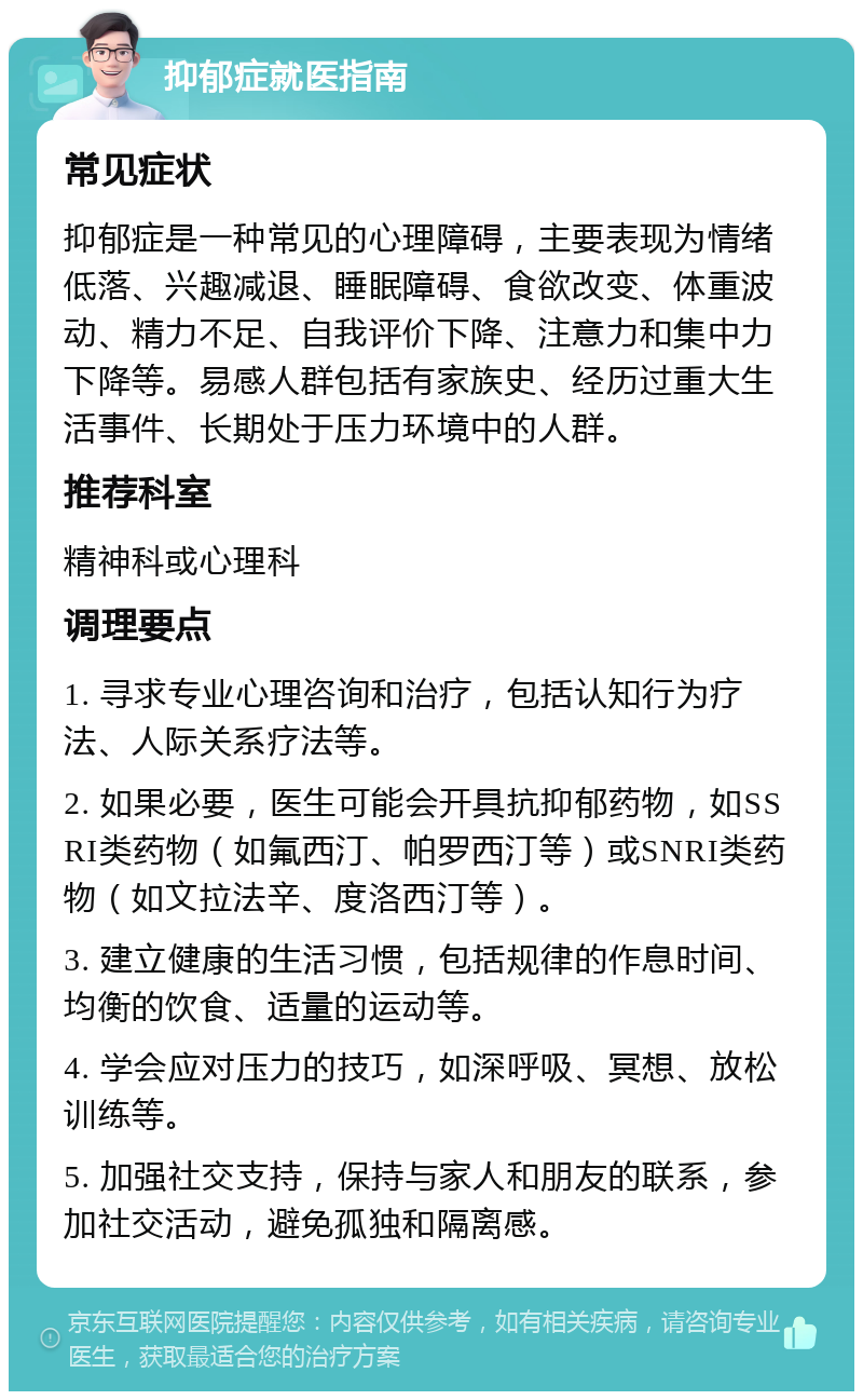 抑郁症就医指南 常见症状 抑郁症是一种常见的心理障碍，主要表现为情绪低落、兴趣减退、睡眠障碍、食欲改变、体重波动、精力不足、自我评价下降、注意力和集中力下降等。易感人群包括有家族史、经历过重大生活事件、长期处于压力环境中的人群。 推荐科室 精神科或心理科 调理要点 1. 寻求专业心理咨询和治疗，包括认知行为疗法、人际关系疗法等。 2. 如果必要，医生可能会开具抗抑郁药物，如SSRI类药物（如氟西汀、帕罗西汀等）或SNRI类药物（如文拉法辛、度洛西汀等）。 3. 建立健康的生活习惯，包括规律的作息时间、均衡的饮食、适量的运动等。 4. 学会应对压力的技巧，如深呼吸、冥想、放松训练等。 5. 加强社交支持，保持与家人和朋友的联系，参加社交活动，避免孤独和隔离感。