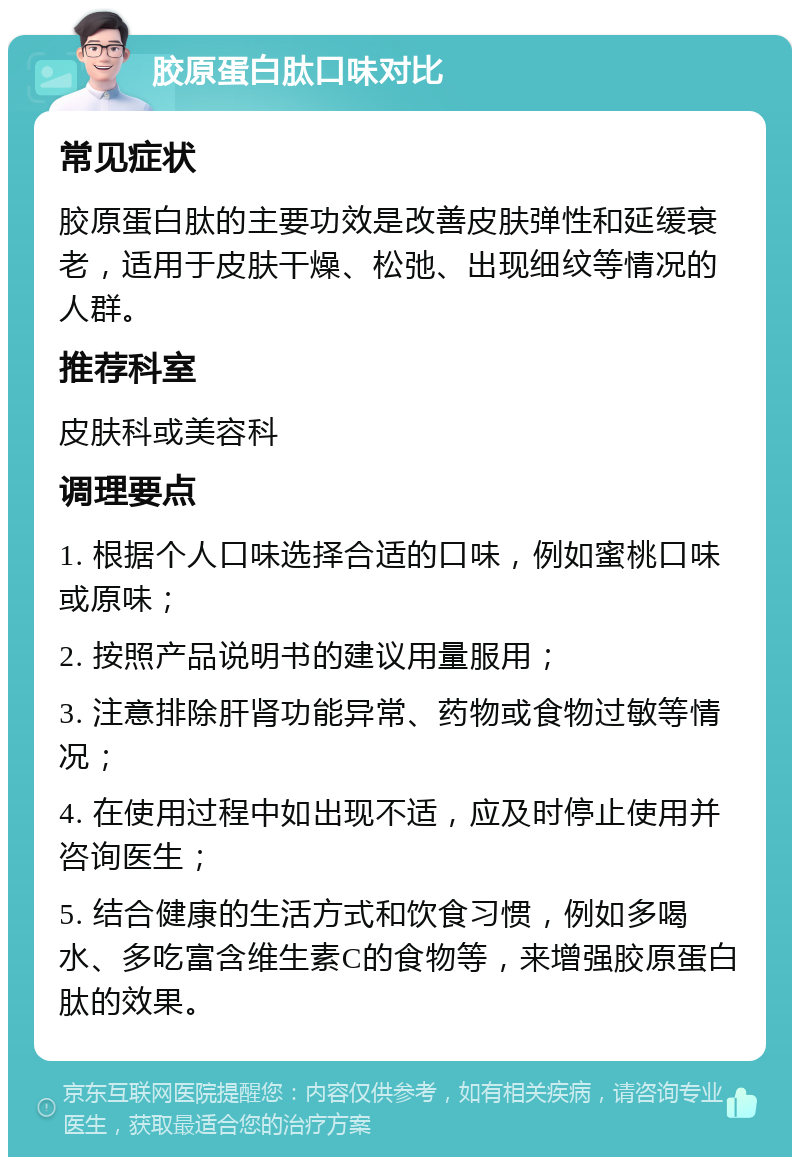 胶原蛋白肽口味对比 常见症状 胶原蛋白肽的主要功效是改善皮肤弹性和延缓衰老，适用于皮肤干燥、松弛、出现细纹等情况的人群。 推荐科室 皮肤科或美容科 调理要点 1. 根据个人口味选择合适的口味，例如蜜桃口味或原味； 2. 按照产品说明书的建议用量服用； 3. 注意排除肝肾功能异常、药物或食物过敏等情况； 4. 在使用过程中如出现不适，应及时停止使用并咨询医生； 5. 结合健康的生活方式和饮食习惯，例如多喝水、多吃富含维生素C的食物等，来增强胶原蛋白肽的效果。