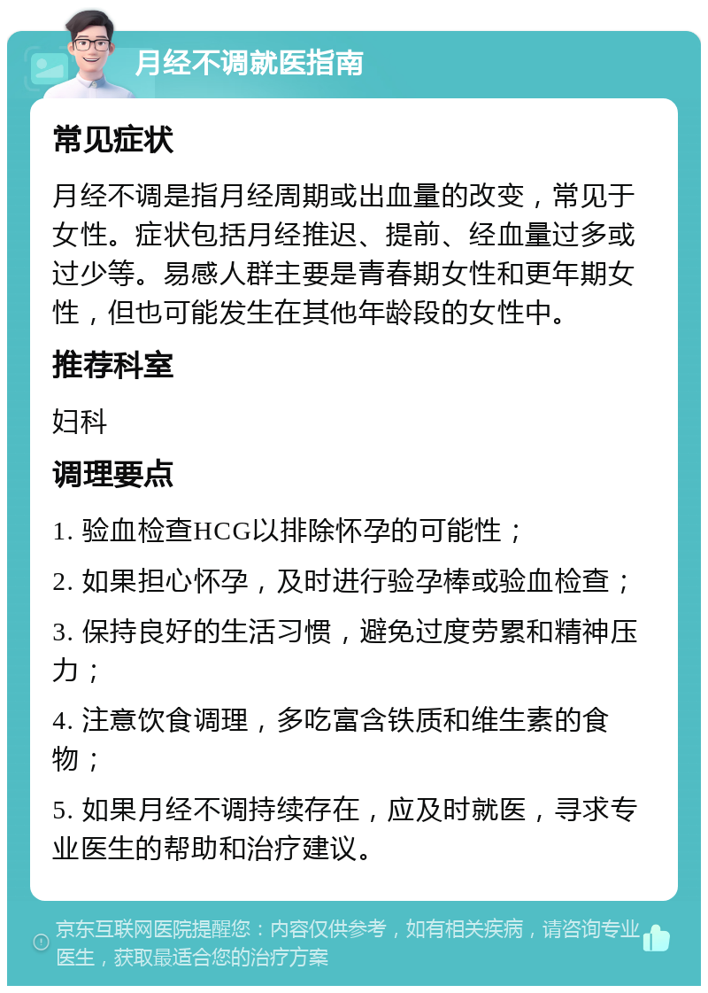 月经不调就医指南 常见症状 月经不调是指月经周期或出血量的改变，常见于女性。症状包括月经推迟、提前、经血量过多或过少等。易感人群主要是青春期女性和更年期女性，但也可能发生在其他年龄段的女性中。 推荐科室 妇科 调理要点 1. 验血检查HCG以排除怀孕的可能性； 2. 如果担心怀孕，及时进行验孕棒或验血检查； 3. 保持良好的生活习惯，避免过度劳累和精神压力； 4. 注意饮食调理，多吃富含铁质和维生素的食物； 5. 如果月经不调持续存在，应及时就医，寻求专业医生的帮助和治疗建议。