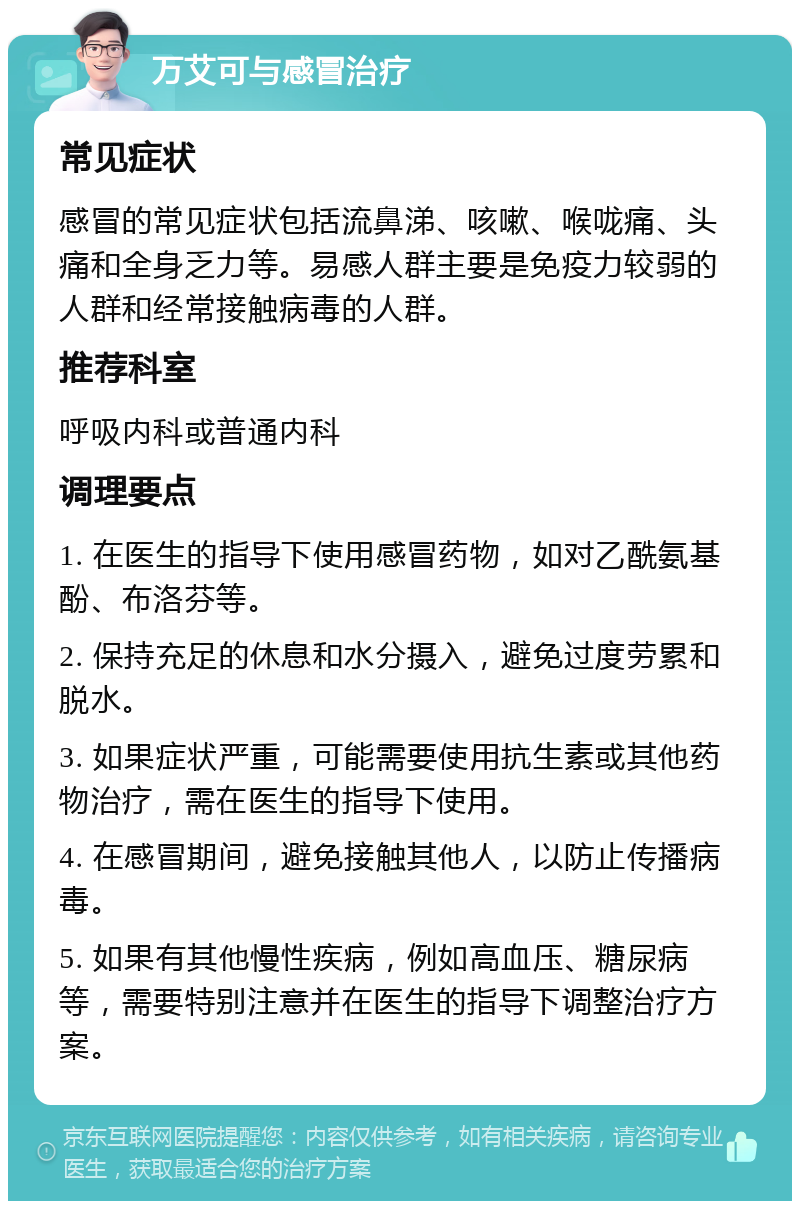 万艾可与感冒治疗 常见症状 感冒的常见症状包括流鼻涕、咳嗽、喉咙痛、头痛和全身乏力等。易感人群主要是免疫力较弱的人群和经常接触病毒的人群。 推荐科室 呼吸内科或普通内科 调理要点 1. 在医生的指导下使用感冒药物，如对乙酰氨基酚、布洛芬等。 2. 保持充足的休息和水分摄入，避免过度劳累和脱水。 3. 如果症状严重，可能需要使用抗生素或其他药物治疗，需在医生的指导下使用。 4. 在感冒期间，避免接触其他人，以防止传播病毒。 5. 如果有其他慢性疾病，例如高血压、糖尿病等，需要特别注意并在医生的指导下调整治疗方案。