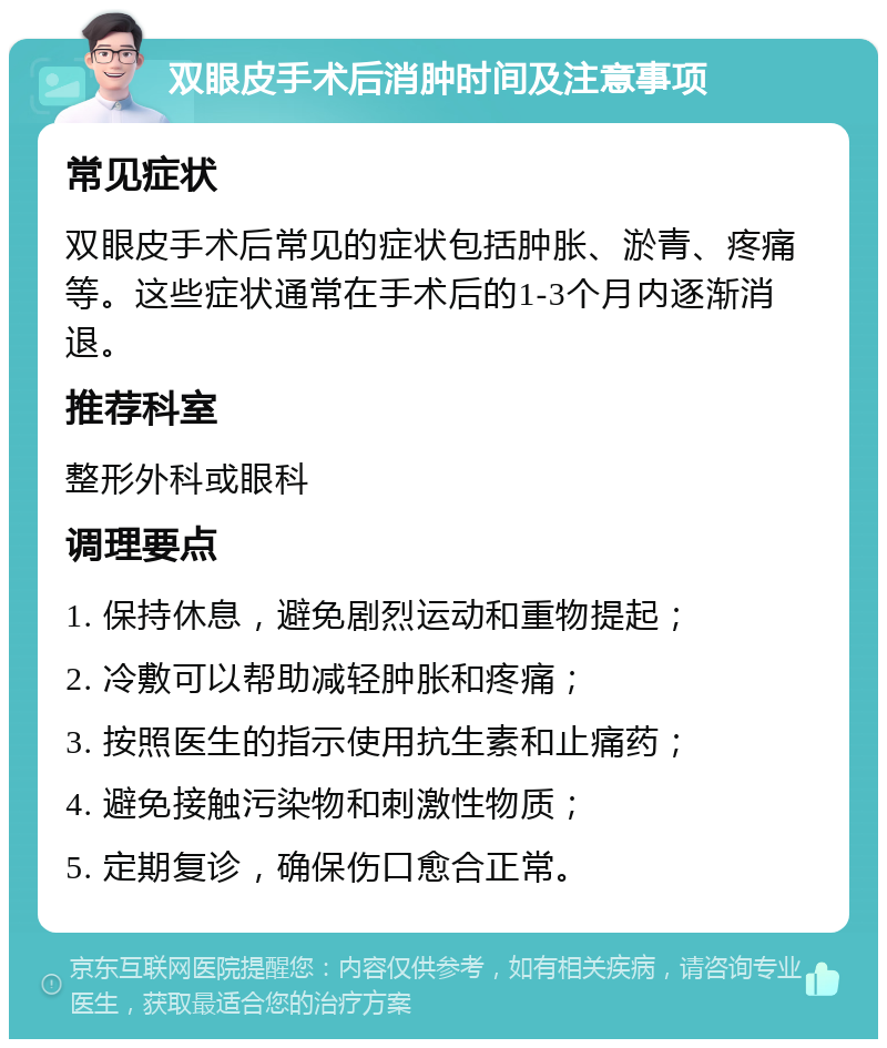 双眼皮手术后消肿时间及注意事项 常见症状 双眼皮手术后常见的症状包括肿胀、淤青、疼痛等。这些症状通常在手术后的1-3个月内逐渐消退。 推荐科室 整形外科或眼科 调理要点 1. 保持休息，避免剧烈运动和重物提起； 2. 冷敷可以帮助减轻肿胀和疼痛； 3. 按照医生的指示使用抗生素和止痛药； 4. 避免接触污染物和刺激性物质； 5. 定期复诊，确保伤口愈合正常。