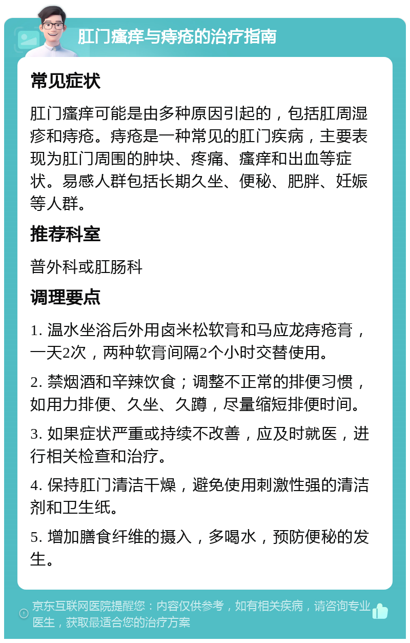 肛门瘙痒与痔疮的治疗指南 常见症状 肛门瘙痒可能是由多种原因引起的，包括肛周湿疹和痔疮。痔疮是一种常见的肛门疾病，主要表现为肛门周围的肿块、疼痛、瘙痒和出血等症状。易感人群包括长期久坐、便秘、肥胖、妊娠等人群。 推荐科室 普外科或肛肠科 调理要点 1. 温水坐浴后外用卤米松软膏和马应龙痔疮膏，一天2次，两种软膏间隔2个小时交替使用。 2. 禁烟酒和辛辣饮食；调整不正常的排便习惯，如用力排便、久坐、久蹲，尽量缩短排便时间。 3. 如果症状严重或持续不改善，应及时就医，进行相关检查和治疗。 4. 保持肛门清洁干燥，避免使用刺激性强的清洁剂和卫生纸。 5. 增加膳食纤维的摄入，多喝水，预防便秘的发生。