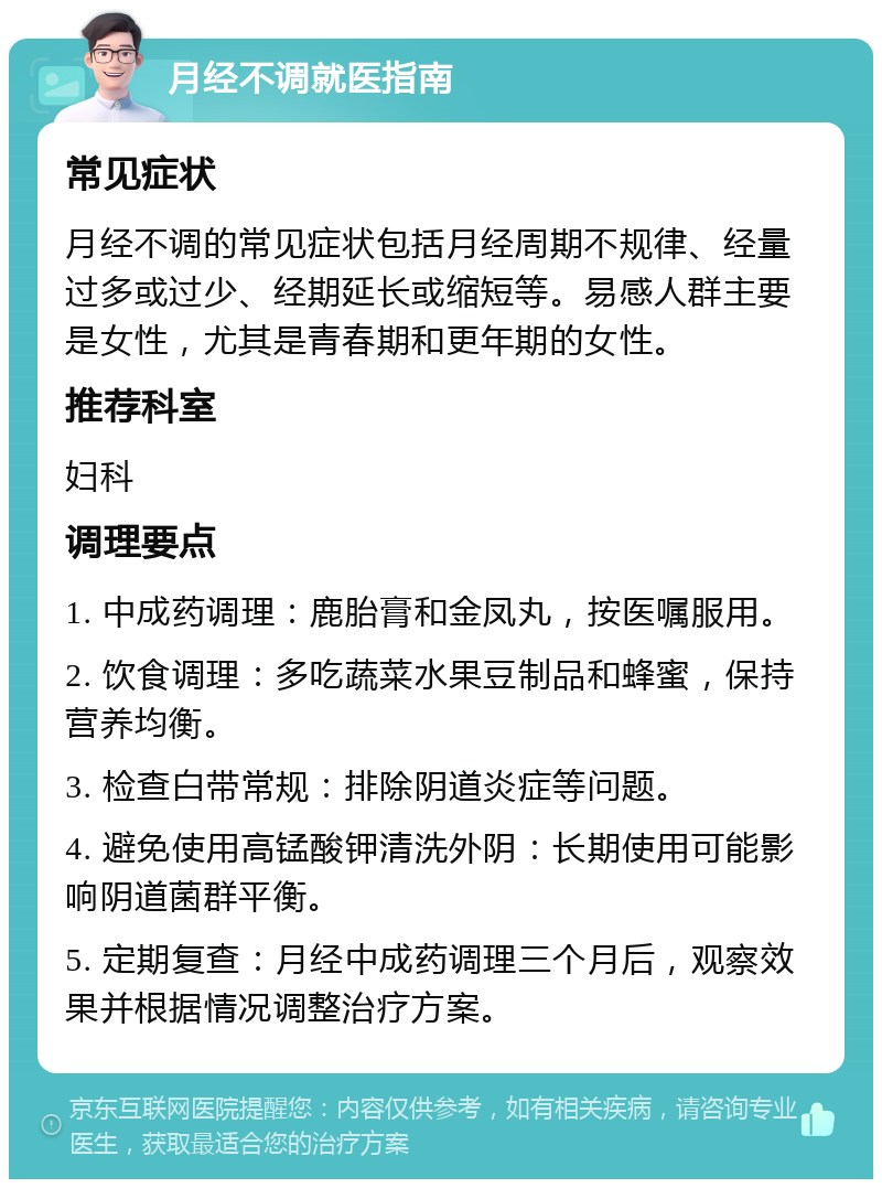 月经不调就医指南 常见症状 月经不调的常见症状包括月经周期不规律、经量过多或过少、经期延长或缩短等。易感人群主要是女性，尤其是青春期和更年期的女性。 推荐科室 妇科 调理要点 1. 中成药调理：鹿胎膏和金凤丸，按医嘱服用。 2. 饮食调理：多吃蔬菜水果豆制品和蜂蜜，保持营养均衡。 3. 检查白带常规：排除阴道炎症等问题。 4. 避免使用高锰酸钾清洗外阴：长期使用可能影响阴道菌群平衡。 5. 定期复查：月经中成药调理三个月后，观察效果并根据情况调整治疗方案。