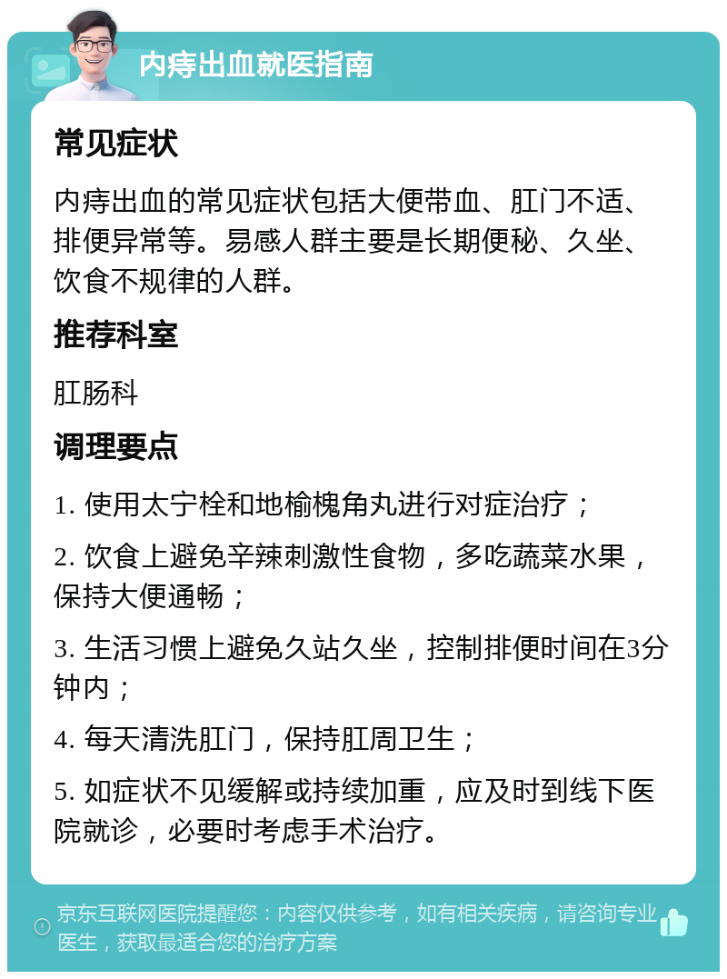 内痔出血就医指南 常见症状 内痔出血的常见症状包括大便带血、肛门不适、排便异常等。易感人群主要是长期便秘、久坐、饮食不规律的人群。 推荐科室 肛肠科 调理要点 1. 使用太宁栓和地榆槐角丸进行对症治疗； 2. 饮食上避免辛辣刺激性食物，多吃蔬菜水果，保持大便通畅； 3. 生活习惯上避免久站久坐，控制排便时间在3分钟内； 4. 每天清洗肛门，保持肛周卫生； 5. 如症状不见缓解或持续加重，应及时到线下医院就诊，必要时考虑手术治疗。