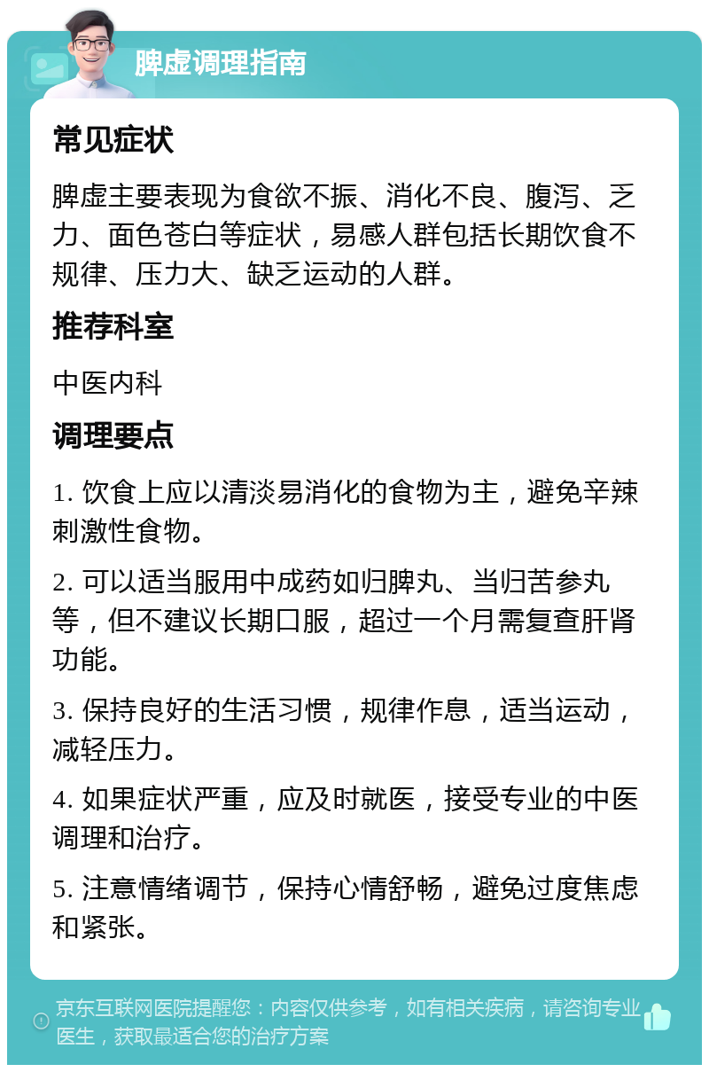 脾虚调理指南 常见症状 脾虚主要表现为食欲不振、消化不良、腹泻、乏力、面色苍白等症状，易感人群包括长期饮食不规律、压力大、缺乏运动的人群。 推荐科室 中医内科 调理要点 1. 饮食上应以清淡易消化的食物为主，避免辛辣刺激性食物。 2. 可以适当服用中成药如归脾丸、当归苦参丸等，但不建议长期口服，超过一个月需复查肝肾功能。 3. 保持良好的生活习惯，规律作息，适当运动，减轻压力。 4. 如果症状严重，应及时就医，接受专业的中医调理和治疗。 5. 注意情绪调节，保持心情舒畅，避免过度焦虑和紧张。