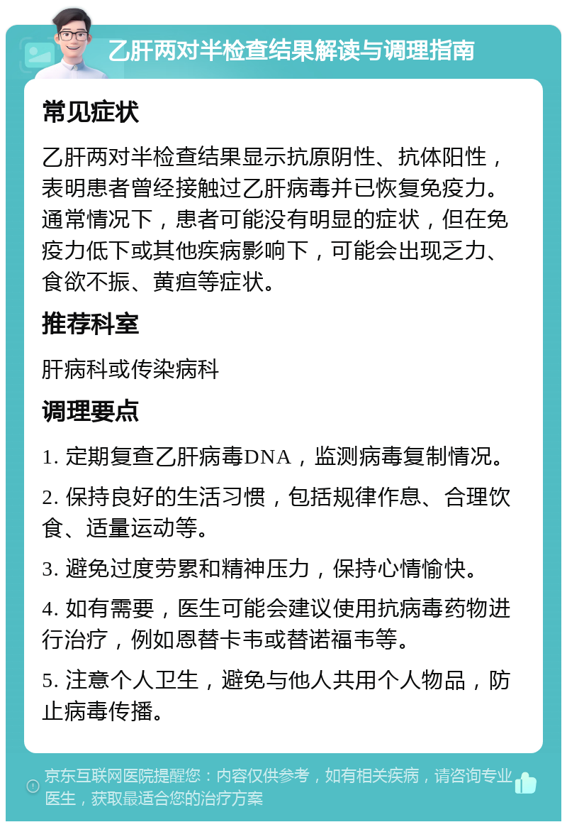 乙肝两对半检查结果解读与调理指南 常见症状 乙肝两对半检查结果显示抗原阴性、抗体阳性，表明患者曾经接触过乙肝病毒并已恢复免疫力。通常情况下，患者可能没有明显的症状，但在免疫力低下或其他疾病影响下，可能会出现乏力、食欲不振、黄疸等症状。 推荐科室 肝病科或传染病科 调理要点 1. 定期复查乙肝病毒DNA，监测病毒复制情况。 2. 保持良好的生活习惯，包括规律作息、合理饮食、适量运动等。 3. 避免过度劳累和精神压力，保持心情愉快。 4. 如有需要，医生可能会建议使用抗病毒药物进行治疗，例如恩替卡韦或替诺福韦等。 5. 注意个人卫生，避免与他人共用个人物品，防止病毒传播。