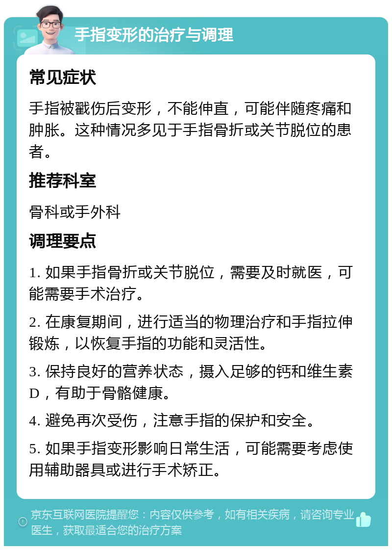 手指变形的治疗与调理 常见症状 手指被戳伤后变形，不能伸直，可能伴随疼痛和肿胀。这种情况多见于手指骨折或关节脱位的患者。 推荐科室 骨科或手外科 调理要点 1. 如果手指骨折或关节脱位，需要及时就医，可能需要手术治疗。 2. 在康复期间，进行适当的物理治疗和手指拉伸锻炼，以恢复手指的功能和灵活性。 3. 保持良好的营养状态，摄入足够的钙和维生素D，有助于骨骼健康。 4. 避免再次受伤，注意手指的保护和安全。 5. 如果手指变形影响日常生活，可能需要考虑使用辅助器具或进行手术矫正。