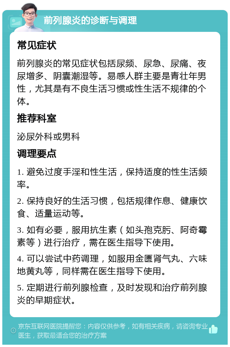 前列腺炎的诊断与调理 常见症状 前列腺炎的常见症状包括尿频、尿急、尿痛、夜尿增多、阴囊潮湿等。易感人群主要是青壮年男性，尤其是有不良生活习惯或性生活不规律的个体。 推荐科室 泌尿外科或男科 调理要点 1. 避免过度手淫和性生活，保持适度的性生活频率。 2. 保持良好的生活习惯，包括规律作息、健康饮食、适量运动等。 3. 如有必要，服用抗生素（如头孢克肟、阿奇霉素等）进行治疗，需在医生指导下使用。 4. 可以尝试中药调理，如服用金匮肾气丸、六味地黄丸等，同样需在医生指导下使用。 5. 定期进行前列腺检查，及时发现和治疗前列腺炎的早期症状。