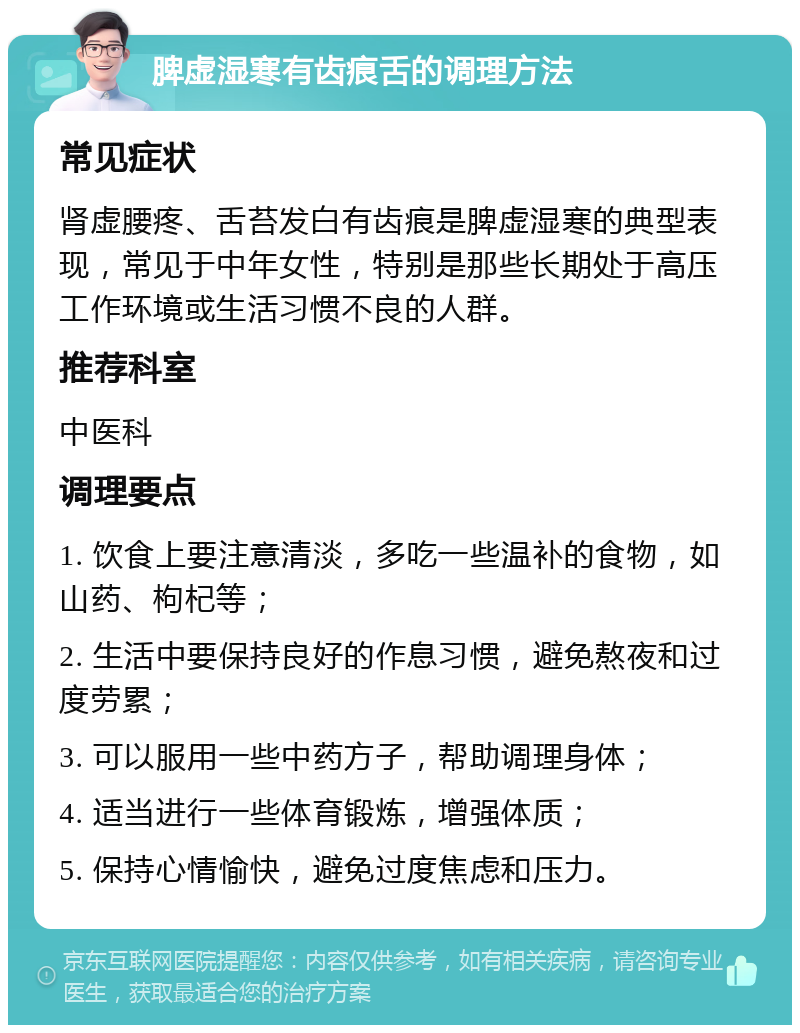 脾虚湿寒有齿痕舌的调理方法 常见症状 肾虚腰疼、舌苔发白有齿痕是脾虚湿寒的典型表现，常见于中年女性，特别是那些长期处于高压工作环境或生活习惯不良的人群。 推荐科室 中医科 调理要点 1. 饮食上要注意清淡，多吃一些温补的食物，如山药、枸杞等； 2. 生活中要保持良好的作息习惯，避免熬夜和过度劳累； 3. 可以服用一些中药方子，帮助调理身体； 4. 适当进行一些体育锻炼，增强体质； 5. 保持心情愉快，避免过度焦虑和压力。