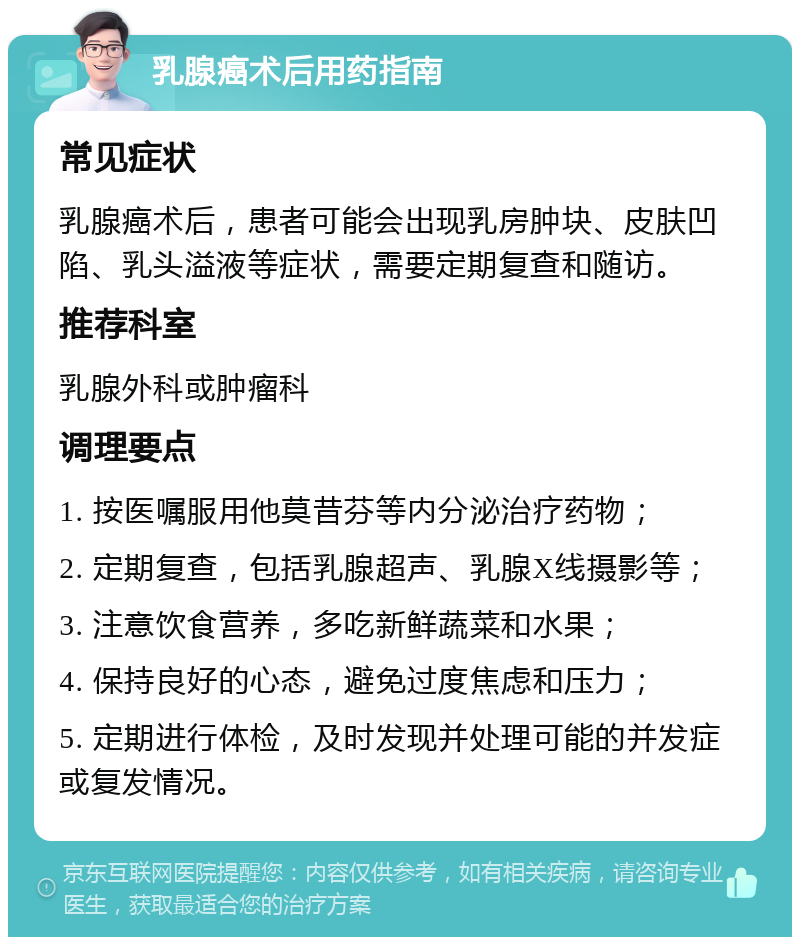 乳腺癌术后用药指南 常见症状 乳腺癌术后，患者可能会出现乳房肿块、皮肤凹陷、乳头溢液等症状，需要定期复查和随访。 推荐科室 乳腺外科或肿瘤科 调理要点 1. 按医嘱服用他莫昔芬等内分泌治疗药物； 2. 定期复查，包括乳腺超声、乳腺X线摄影等； 3. 注意饮食营养，多吃新鲜蔬菜和水果； 4. 保持良好的心态，避免过度焦虑和压力； 5. 定期进行体检，及时发现并处理可能的并发症或复发情况。