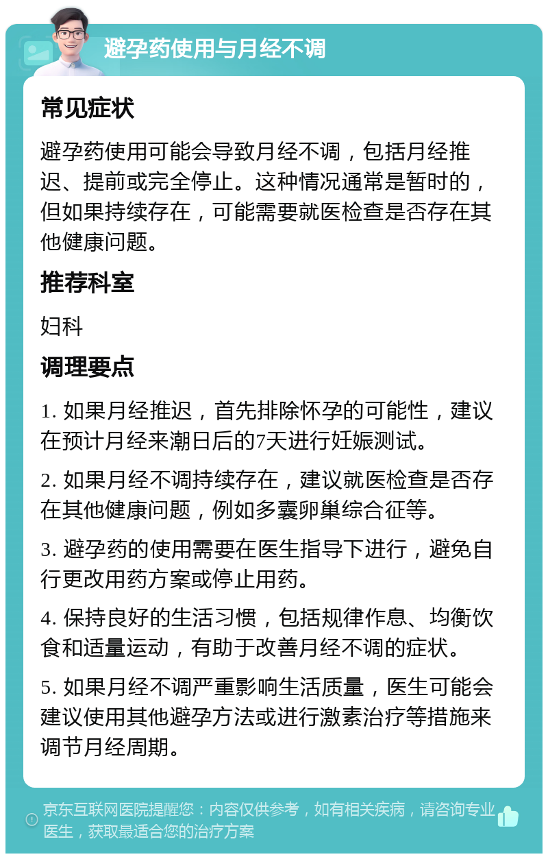 避孕药使用与月经不调 常见症状 避孕药使用可能会导致月经不调，包括月经推迟、提前或完全停止。这种情况通常是暂时的，但如果持续存在，可能需要就医检查是否存在其他健康问题。 推荐科室 妇科 调理要点 1. 如果月经推迟，首先排除怀孕的可能性，建议在预计月经来潮日后的7天进行妊娠测试。 2. 如果月经不调持续存在，建议就医检查是否存在其他健康问题，例如多囊卵巢综合征等。 3. 避孕药的使用需要在医生指导下进行，避免自行更改用药方案或停止用药。 4. 保持良好的生活习惯，包括规律作息、均衡饮食和适量运动，有助于改善月经不调的症状。 5. 如果月经不调严重影响生活质量，医生可能会建议使用其他避孕方法或进行激素治疗等措施来调节月经周期。