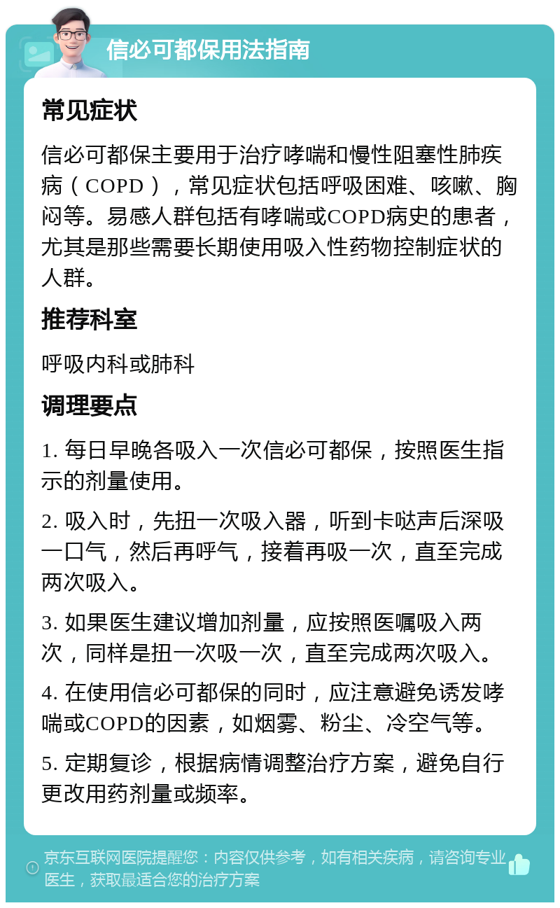 信必可都保用法指南 常见症状 信必可都保主要用于治疗哮喘和慢性阻塞性肺疾病（COPD），常见症状包括呼吸困难、咳嗽、胸闷等。易感人群包括有哮喘或COPD病史的患者，尤其是那些需要长期使用吸入性药物控制症状的人群。 推荐科室 呼吸内科或肺科 调理要点 1. 每日早晚各吸入一次信必可都保，按照医生指示的剂量使用。 2. 吸入时，先扭一次吸入器，听到卡哒声后深吸一口气，然后再呼气，接着再吸一次，直至完成两次吸入。 3. 如果医生建议增加剂量，应按照医嘱吸入两次，同样是扭一次吸一次，直至完成两次吸入。 4. 在使用信必可都保的同时，应注意避免诱发哮喘或COPD的因素，如烟雾、粉尘、冷空气等。 5. 定期复诊，根据病情调整治疗方案，避免自行更改用药剂量或频率。