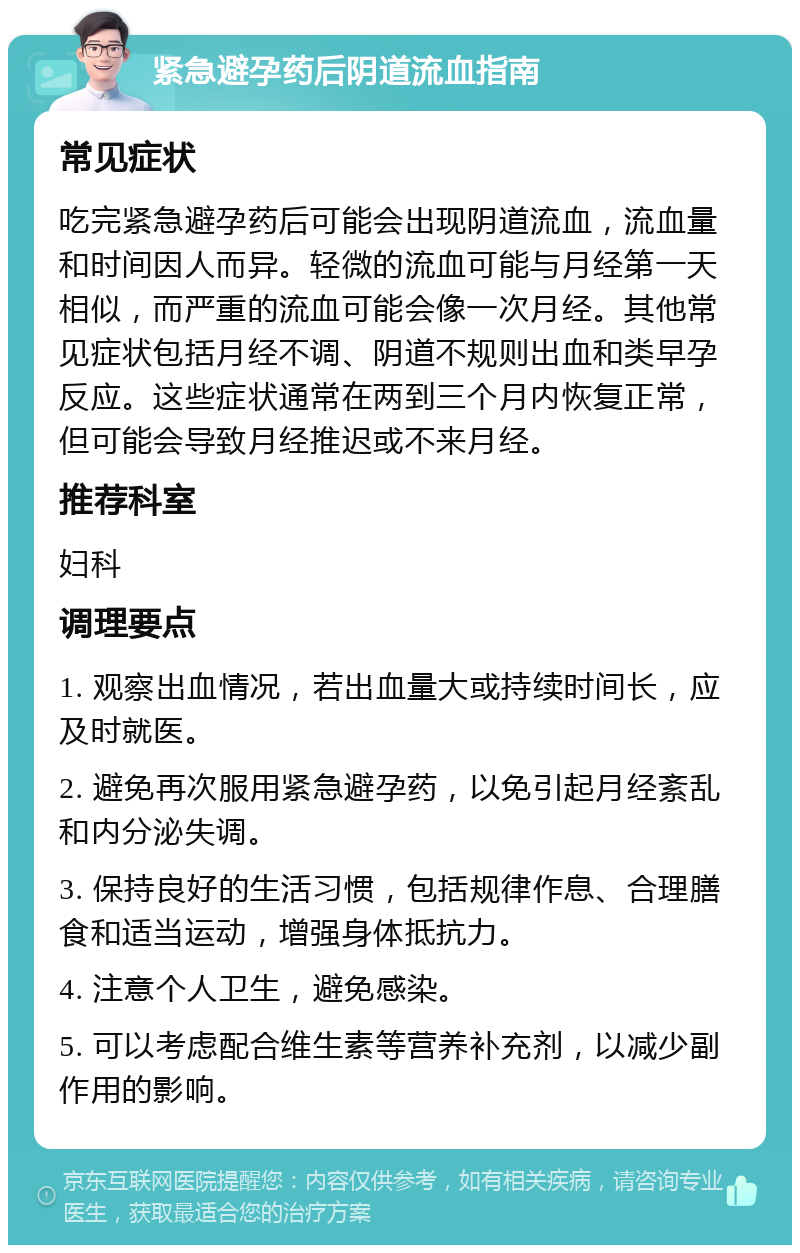 紧急避孕药后阴道流血指南 常见症状 吃完紧急避孕药后可能会出现阴道流血，流血量和时间因人而异。轻微的流血可能与月经第一天相似，而严重的流血可能会像一次月经。其他常见症状包括月经不调、阴道不规则出血和类早孕反应。这些症状通常在两到三个月内恢复正常，但可能会导致月经推迟或不来月经。 推荐科室 妇科 调理要点 1. 观察出血情况，若出血量大或持续时间长，应及时就医。 2. 避免再次服用紧急避孕药，以免引起月经紊乱和内分泌失调。 3. 保持良好的生活习惯，包括规律作息、合理膳食和适当运动，增强身体抵抗力。 4. 注意个人卫生，避免感染。 5. 可以考虑配合维生素等营养补充剂，以减少副作用的影响。