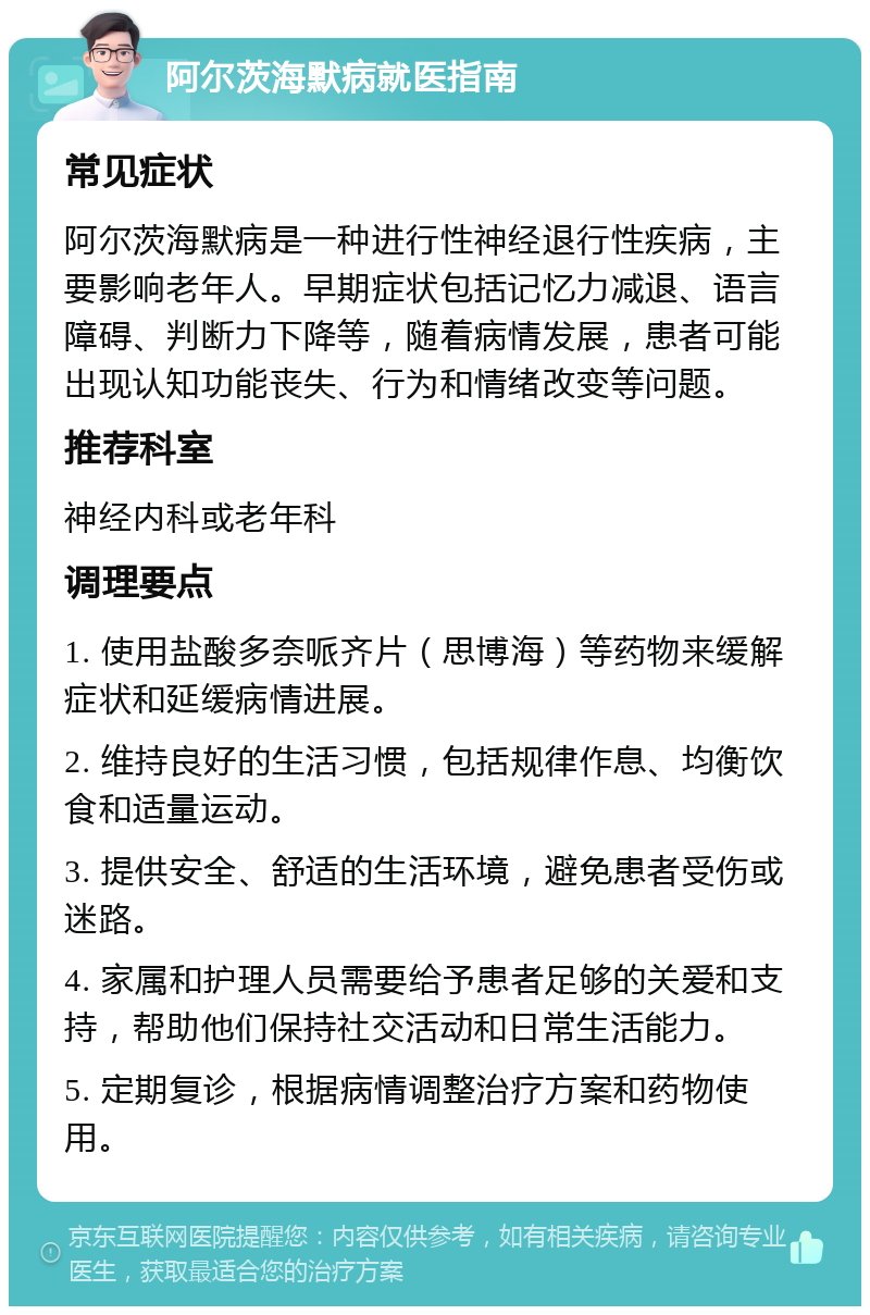 阿尔茨海默病就医指南 常见症状 阿尔茨海默病是一种进行性神经退行性疾病，主要影响老年人。早期症状包括记忆力减退、语言障碍、判断力下降等，随着病情发展，患者可能出现认知功能丧失、行为和情绪改变等问题。 推荐科室 神经内科或老年科 调理要点 1. 使用盐酸多奈哌齐片（思博海）等药物来缓解症状和延缓病情进展。 2. 维持良好的生活习惯，包括规律作息、均衡饮食和适量运动。 3. 提供安全、舒适的生活环境，避免患者受伤或迷路。 4. 家属和护理人员需要给予患者足够的关爱和支持，帮助他们保持社交活动和日常生活能力。 5. 定期复诊，根据病情调整治疗方案和药物使用。