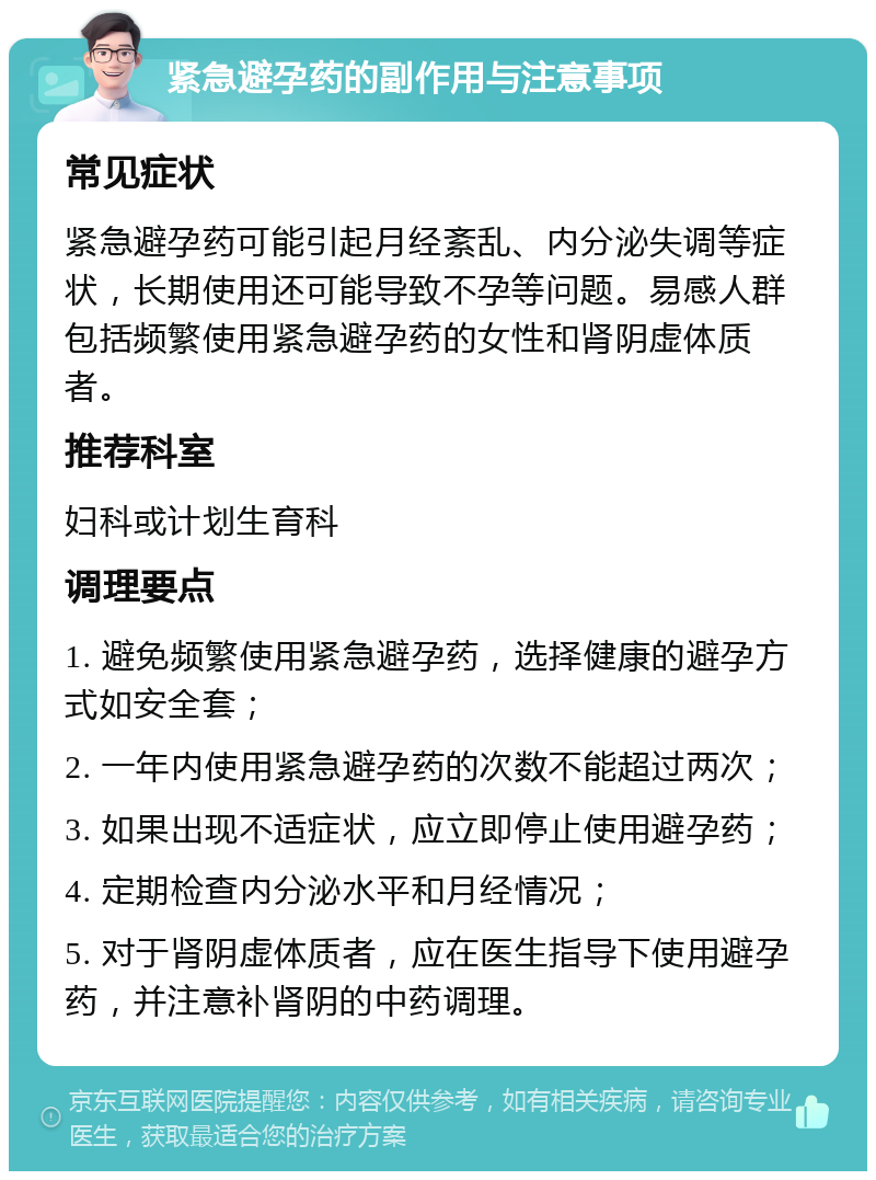 紧急避孕药的副作用与注意事项 常见症状 紧急避孕药可能引起月经紊乱、内分泌失调等症状，长期使用还可能导致不孕等问题。易感人群包括频繁使用紧急避孕药的女性和肾阴虚体质者。 推荐科室 妇科或计划生育科 调理要点 1. 避免频繁使用紧急避孕药，选择健康的避孕方式如安全套； 2. 一年内使用紧急避孕药的次数不能超过两次； 3. 如果出现不适症状，应立即停止使用避孕药； 4. 定期检查内分泌水平和月经情况； 5. 对于肾阴虚体质者，应在医生指导下使用避孕药，并注意补肾阴的中药调理。