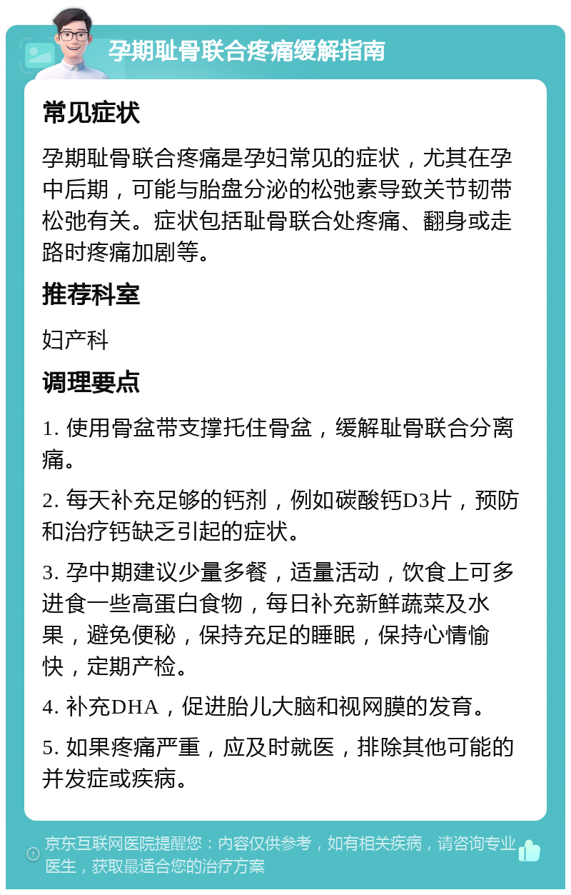 孕期耻骨联合疼痛缓解指南 常见症状 孕期耻骨联合疼痛是孕妇常见的症状，尤其在孕中后期，可能与胎盘分泌的松弛素导致关节韧带松弛有关。症状包括耻骨联合处疼痛、翻身或走路时疼痛加剧等。 推荐科室 妇产科 调理要点 1. 使用骨盆带支撑托住骨盆，缓解耻骨联合分离痛。 2. 每天补充足够的钙剂，例如碳酸钙D3片，预防和治疗钙缺乏引起的症状。 3. 孕中期建议少量多餐，适量活动，饮食上可多进食一些高蛋白食物，每日补充新鲜蔬菜及水果，避免便秘，保持充足的睡眠，保持心情愉快，定期产检。 4. 补充DHA，促进胎儿大脑和视网膜的发育。 5. 如果疼痛严重，应及时就医，排除其他可能的并发症或疾病。