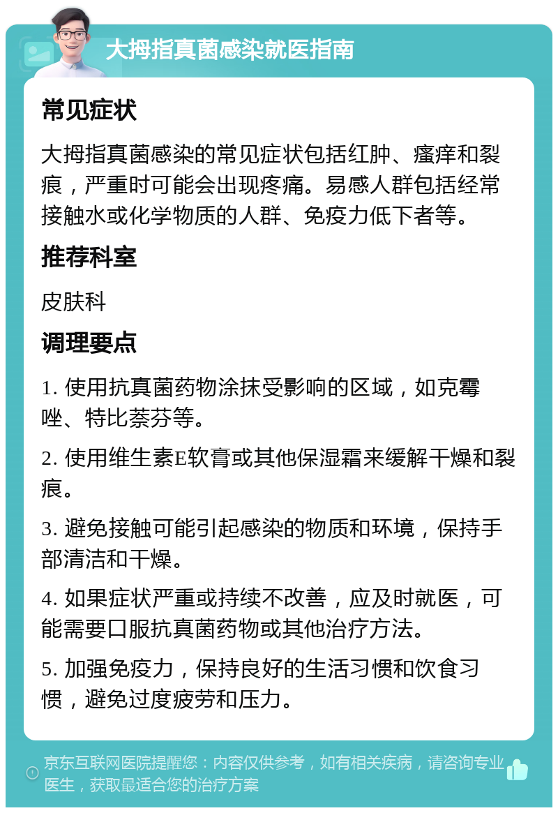 大拇指真菌感染就医指南 常见症状 大拇指真菌感染的常见症状包括红肿、瘙痒和裂痕，严重时可能会出现疼痛。易感人群包括经常接触水或化学物质的人群、免疫力低下者等。 推荐科室 皮肤科 调理要点 1. 使用抗真菌药物涂抹受影响的区域，如克霉唑、特比萘芬等。 2. 使用维生素E软膏或其他保湿霜来缓解干燥和裂痕。 3. 避免接触可能引起感染的物质和环境，保持手部清洁和干燥。 4. 如果症状严重或持续不改善，应及时就医，可能需要口服抗真菌药物或其他治疗方法。 5. 加强免疫力，保持良好的生活习惯和饮食习惯，避免过度疲劳和压力。