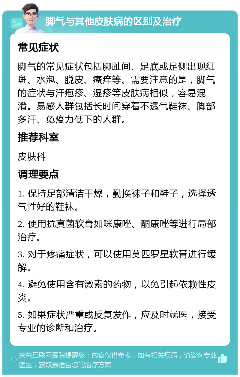 脚气与其他皮肤病的区别及治疗 常见症状 脚气的常见症状包括脚趾间、足底或足侧出现红斑、水泡、脱皮、瘙痒等。需要注意的是，脚气的症状与汗疱疹、湿疹等皮肤病相似，容易混淆。易感人群包括长时间穿着不透气鞋袜、脚部多汗、免疫力低下的人群。 推荐科室 皮肤科 调理要点 1. 保持足部清洁干燥，勤换袜子和鞋子，选择透气性好的鞋袜。 2. 使用抗真菌软膏如咪康唑、酮康唑等进行局部治疗。 3. 对于疼痛症状，可以使用莫匹罗星软膏进行缓解。 4. 避免使用含有激素的药物，以免引起依赖性皮炎。 5. 如果症状严重或反复发作，应及时就医，接受专业的诊断和治疗。