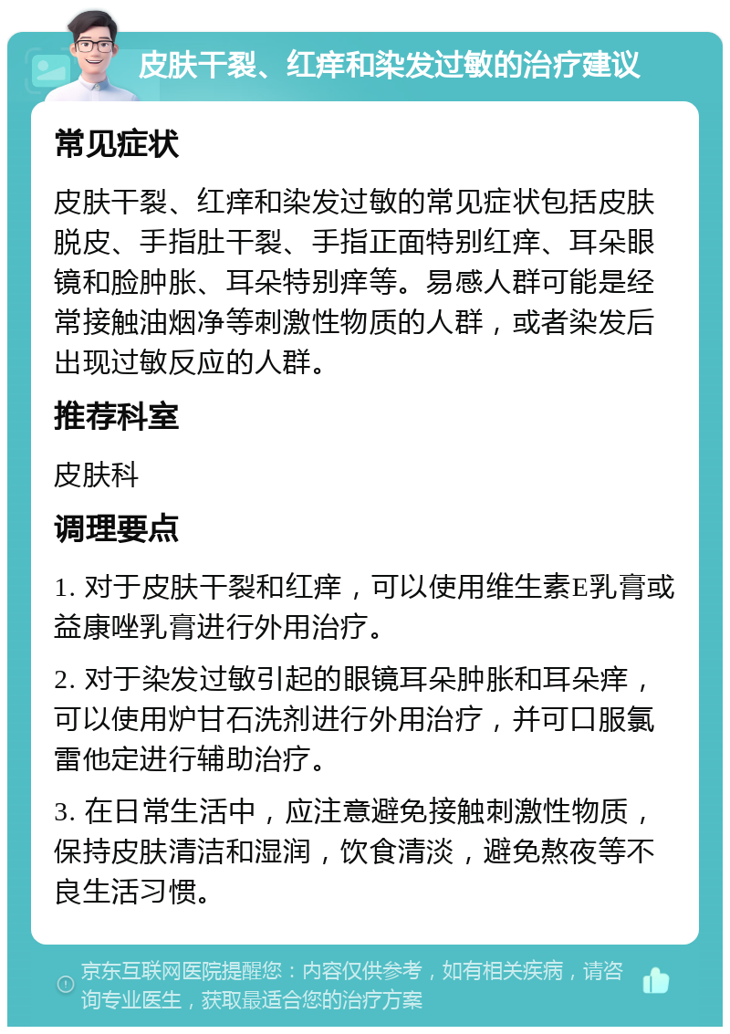 皮肤干裂、红痒和染发过敏的治疗建议 常见症状 皮肤干裂、红痒和染发过敏的常见症状包括皮肤脱皮、手指肚干裂、手指正面特别红痒、耳朵眼镜和脸肿胀、耳朵特别痒等。易感人群可能是经常接触油烟净等刺激性物质的人群，或者染发后出现过敏反应的人群。 推荐科室 皮肤科 调理要点 1. 对于皮肤干裂和红痒，可以使用维生素E乳膏或益康唑乳膏进行外用治疗。 2. 对于染发过敏引起的眼镜耳朵肿胀和耳朵痒，可以使用炉甘石洗剂进行外用治疗，并可口服氯雷他定进行辅助治疗。 3. 在日常生活中，应注意避免接触刺激性物质，保持皮肤清洁和湿润，饮食清淡，避免熬夜等不良生活习惯。