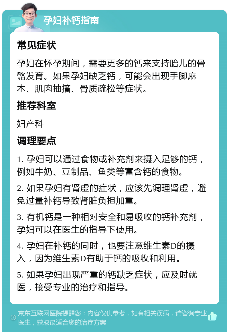 孕妇补钙指南 常见症状 孕妇在怀孕期间，需要更多的钙来支持胎儿的骨骼发育。如果孕妇缺乏钙，可能会出现手脚麻木、肌肉抽搐、骨质疏松等症状。 推荐科室 妇产科 调理要点 1. 孕妇可以通过食物或补充剂来摄入足够的钙，例如牛奶、豆制品、鱼类等富含钙的食物。 2. 如果孕妇有肾虚的症状，应该先调理肾虚，避免过量补钙导致肾脏负担加重。 3. 有机钙是一种相对安全和易吸收的钙补充剂，孕妇可以在医生的指导下使用。 4. 孕妇在补钙的同时，也要注意维生素D的摄入，因为维生素D有助于钙的吸收和利用。 5. 如果孕妇出现严重的钙缺乏症状，应及时就医，接受专业的治疗和指导。