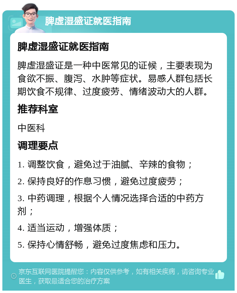 脾虚湿盛证就医指南 脾虚湿盛证就医指南 脾虚湿盛证是一种中医常见的证候，主要表现为食欲不振、腹泻、水肿等症状。易感人群包括长期饮食不规律、过度疲劳、情绪波动大的人群。 推荐科室 中医科 调理要点 1. 调整饮食，避免过于油腻、辛辣的食物； 2. 保持良好的作息习惯，避免过度疲劳； 3. 中药调理，根据个人情况选择合适的中药方剂； 4. 适当运动，增强体质； 5. 保持心情舒畅，避免过度焦虑和压力。