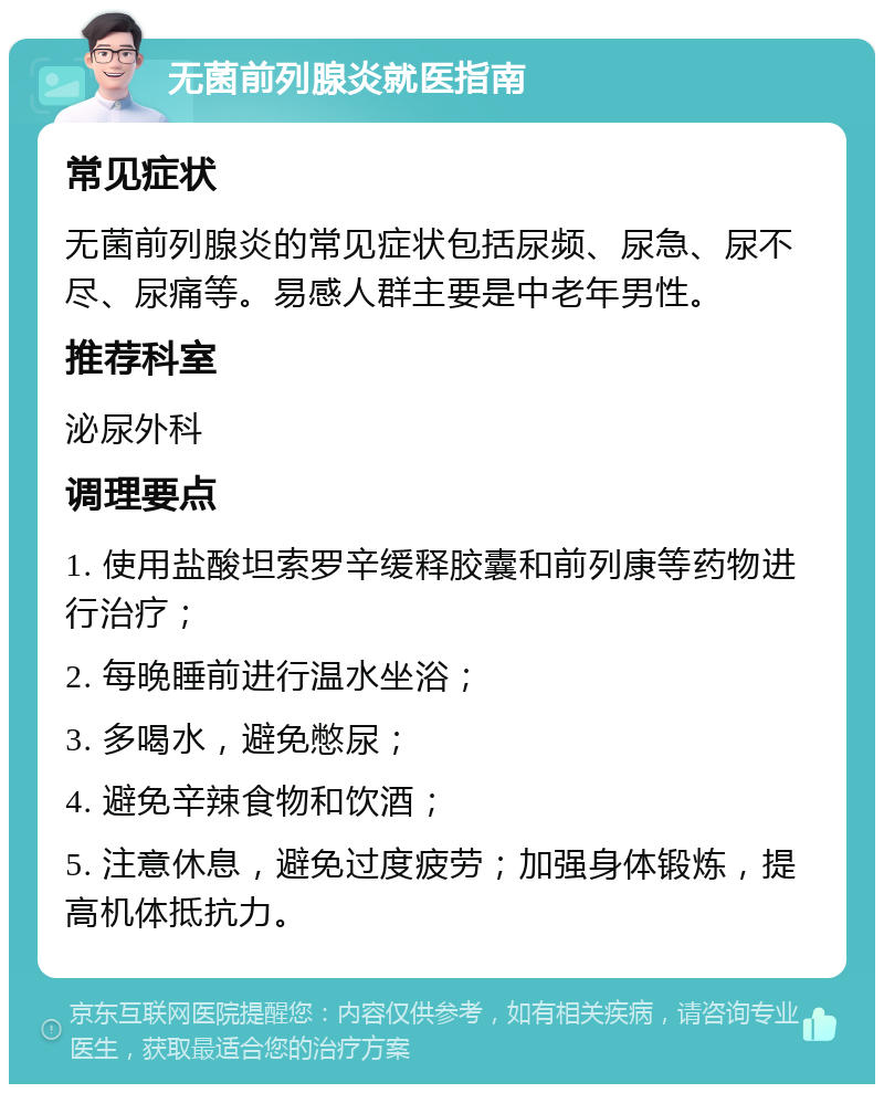 无菌前列腺炎就医指南 常见症状 无菌前列腺炎的常见症状包括尿频、尿急、尿不尽、尿痛等。易感人群主要是中老年男性。 推荐科室 泌尿外科 调理要点 1. 使用盐酸坦索罗辛缓释胶囊和前列康等药物进行治疗； 2. 每晚睡前进行温水坐浴； 3. 多喝水，避免憋尿； 4. 避免辛辣食物和饮酒； 5. 注意休息，避免过度疲劳；加强身体锻炼，提高机体抵抗力。