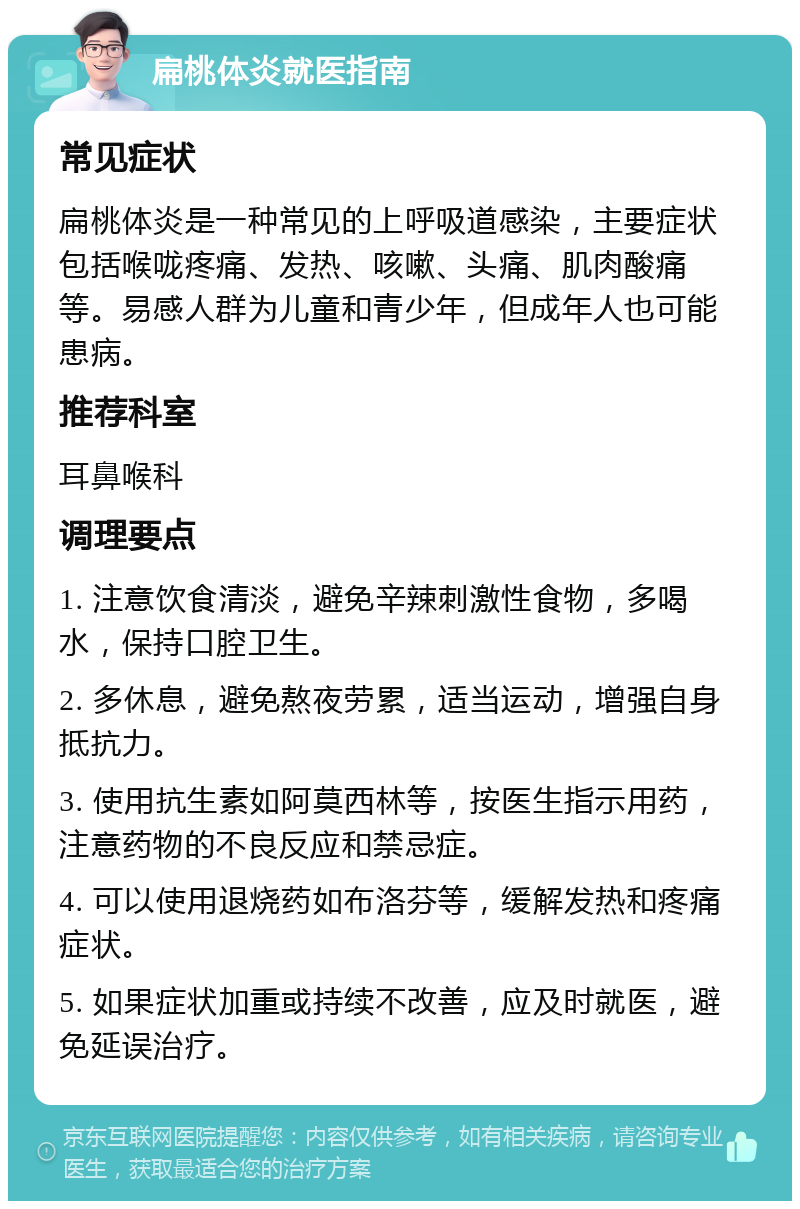 扁桃体炎就医指南 常见症状 扁桃体炎是一种常见的上呼吸道感染，主要症状包括喉咙疼痛、发热、咳嗽、头痛、肌肉酸痛等。易感人群为儿童和青少年，但成年人也可能患病。 推荐科室 耳鼻喉科 调理要点 1. 注意饮食清淡，避免辛辣刺激性食物，多喝水，保持口腔卫生。 2. 多休息，避免熬夜劳累，适当运动，增强自身抵抗力。 3. 使用抗生素如阿莫西林等，按医生指示用药，注意药物的不良反应和禁忌症。 4. 可以使用退烧药如布洛芬等，缓解发热和疼痛症状。 5. 如果症状加重或持续不改善，应及时就医，避免延误治疗。